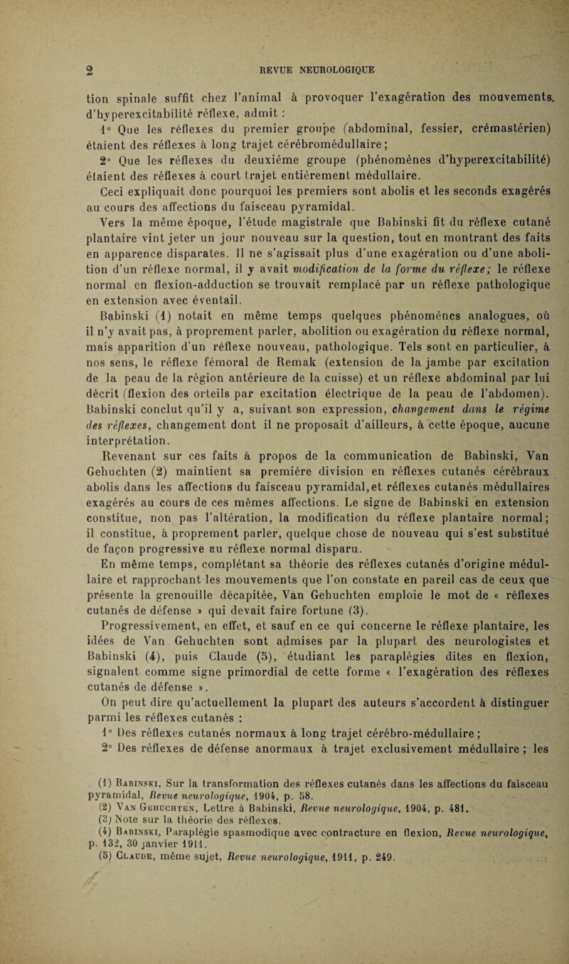 tion spinale suffit chez l’animal à provoquer l’exagération des mouvements, d’hyperexcitabilité réflexe, admit : 1° Que les réflexes du premier groupe (abdominal, fessier, crémastérien) étaient des réflexes à long trajet cérébromédullaire ; 2° Que les réflexes du deuxième groupe (phénomènes d’hyperexcitabilité) étaient des réflexes à court trajet entièrement médullaire. Ceci expliquait donc pourquoi les premiers sont abolis et les seconds exagérés au cours des affections du faisceau pyramidal. Vers la même époque, l’étude magistrale que Babinski fit du réflexe cutané plantaire vint jeter un jour nouveau sur la question, tout en montrant des faits en apparence disparates. Il ne s’agissait plus d’une exagération ou d’une aboli¬ tion d’un réflexe normal, il y avait modification de la forme du réflexe; le réflexe T* normal en flexion-adduction se trouvait remplacé par un réflexe pathologique en extension avec éventail. Babinski (4) notait en même temps quelques phénomènes analogues, où il n’y avait pas, à proprement parler, abolition ou exagération du réflexe normal, mais apparition d’un réflexe nouveau, pathologique. Tels sont en particulier, à nos sens, le réflexe fémoral de Remak (extension de la jambe par excitation de la peau de la région antérieure de la cuisse) et un réflexe abdominal par lui décrit (flexion des orteils par excitation électrique de la peau de l’abdomen). Babinski conclut qu’il y a, suivant son expression, changement dans le régime des réflexes, changement dont il ne proposait d’ailleurs, à cette époque, aucune interprétation. Revenant sur ces faits à propos de la communication de Babinski, Van Gehuchten (2) maintient sa première division en réflexes cutanés cérébraux abolis dans les affections du faisceau pyramidal,et réflexes cutanés médullaires exagérés au cours de ces mêmes affections. Le signe de Babinski en extension constitue, non pas l’altération, la modification du réflexe plantaire normal; il constitue, à proprement parler, quelque chose de nouveau qui s’est substitué de façon progressive au réflexe normal disparu. En même temps, complétant sa théorie des réflexes cutanés d’origine médul¬ laire et rapprochant les mouvements que l’on constate en pareil cas de ceux que présente la grenouille décapitée, Van Gehuchten emploie le mot de « réflexes cutanés de défense » qui devait faire fortune (3). Progressivement, en effet, et sauf en ce qui concerne le réflexe plantaire, les idées de Van Gehuchten sont admises par la plupart des neurologistes et Babinski (4), puis Claude (5), étudiant les paraplégies dites en flexion, signalent comme signe primordial de cette forme « l’exagération des réflexes cutanés de défense ». On peut dire qu’actuellement la plupart des auteurs s’accordent à distinguer parmi les réflexes cutanés : 4° Des réflexes cutanés normaux à long trajet cérébro-médullaire; 2° Des réflexes de défense anormaux à trajet exclusivement médullaire ; les (1) Babinski. Sur la transformation des réflexes cutanés dans les affections du faisceau pyramidal, Revue neurologique, 1904, p. 58. (2) Van Gehuchten, Lettre à Babinski, Revue neurologique, 1904, p. 481. (B; INote sur la théorie des réflexes. (4) Babinski, Paraplégie spasmodique avec contracture en flexion, Revue neurologique, p. 132, 30 janvier 1911. (5) Claude, même sujet, Revue neurologique, 1911, p. 249.
