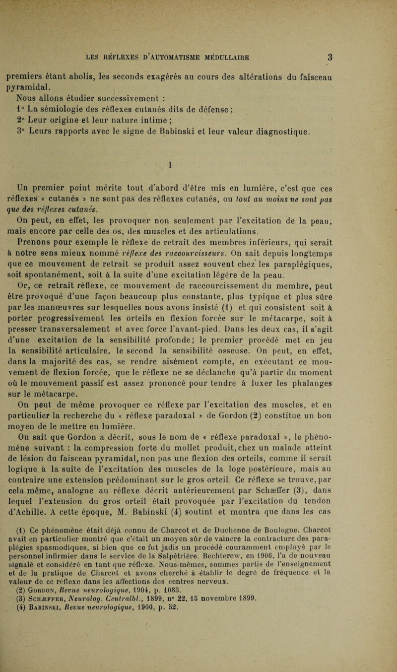 premiers étant abolis, les seconds exagérés au cours des altérations du faisceau pyramidal. Nous allons étudier successivement : 1° La sémiologie des réflexes cutanés dits de défense; 2° Leur origine et leur nature intime ; 3° Leurs rapports avec le signe de Babinski et leur valeur diagnostique. I Un premier point mérite tout d’abord d’être mis en lumière, c’est que ces réflexes « cutanés » ne sont pas des réflexes cutanés, ou tout au moins ne sont pas que des réflexes cutanés. On peut, en effet, les provoquer non seulement par l’excitation de la peau, mais encore par celle des os, des muscles et des articulations. Prenons pour exemple le réflexe de retrait des membres inférieurs, qui serait à notre sens mieux nommé réflexe des raccourcisseurs. On sait depuis longtemps que ce mouvement de retrait se produit assez souvent chez les paraplégiques, soit spontanément, soit à la suite d’une excitation légère de la peau. Or, ce retrait réflexe, ce mouvement de raccourcissement du membre, peut être provoqué d’une façon beaucoup plus constante, plus typique et plus sûre par les manœuvres sur lesquelles nous avons insisté (1) et qui consistent soit à porter progressivement les orteils en flexion forcée sur le métacarpe, soit à presser transversalement et avec force l’avant-pied. Bans les deux cas, il s’agit d’une excitation de la sensibilité profonde; le premier procédé met en jeu la sensibilité articulaire, le second la sensibilité osseuse. On peut, en effet, dans la majorité des cas, se rendre aisément compte, en exécutant ce mou¬ vement de flexion forcée, que le réflexe ne se déclanche qu’à partir du moment où le mouvement passif est assez prononcé pour tendre à luxer les phalanges sur le métacarpe. On peut de même provoquer ce réflexe par l’excitation des muscles, et en particulier la recherche du « réflexe paradoxal » de Gordon (2) constitue un bon moyen de le mettre en lumière. On sait que Gordon a décrit, sous le nom de « réflexe paradoxal », le phéno¬ mène suivant : la compression forte du mollet produit, chez un malade atteint de lésion du faisceau pyramidal, non pas une flexion des orteils, comme il serait logique à la suite de l’excitation des muscles de la loge postérieure, mais au contraire une extension prédominant sur le gros orteil. Ce réflexe se trouve, par cela même, analogue au réflexe décrit antérieurement par Scbæffer (3), dans lequel l’extension du gros orteil était provoquée par l’excitation du tendon d’Achille. A cette époque, M. Babinski (4) soutint et montra que dans les cas (1) Ce phénomène était déjà connu de Charcot et de Duchenne de Boulogne. Charcot avait en particulier montré que c’était un moyen sûr de vaincre la contracture des para¬ plégies spasmodiques, si bien que ce fut jadis un procédé couramment employé par le personnel infirmier dans le service de la Salpêtrière. Bechterew, en 1906, l’a de nouveau signalé et considéré en tant que réflexe. Nous-mêmes, sommes partis de l’enseignement et de la pratique de Charcot et avons cherché à établir le degré de fréquence et la valeur de ce réflexe dans les affections des centres nerveux. (2) Gordon, Revue neurologique, 1904, p. 1083. (3) Schæffer, Neurolog. Centralbl., 1899, n° 22, 15 novembre 1899. (4) Babinski, Revue neurologique, 1900, p. 52.