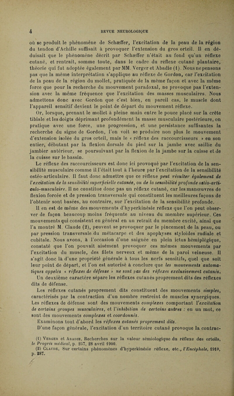 où se produit le phénomène de Schæffer, l’excitation de la peau de la région du tendon d’Achille suffisait à provoquer l’extension du gros orteil. Il en dé¬ duisait que le phénomène décrit par Schæffer n’était au fond qu’un réflexe cutané, et rentrait, somme toute, dans le cadre du réflexe cutané plantaire, théorie qui fut adoptée également par MM. Verger et Abadie (4). Nous nepensons pas que la même interprétation s’applique au réflexe de Gordon, car l’excitation de la peau de la région du mollet, pratiquée de la même façon et avec la même force que pour la recherche du mouvement paradoxal, ne provoque pas l’exten¬ sion avec la même fréquence que l’excitation des masses musculaires. Nous admettons donc avec Gordon que c’est bien, en pareil cas, le muscle dont l’appareil sensitif devient le point de départ du mouvement réflexe. Or, lorsque, prenant le mollet à pleine main entre le pouce placé sur la crête tibiale et les doigts déprimant profondément la masse musculaire postérieure, on pratique avec une force, une progression, et une persistance suffisantes la recherche du signe de Gordon, l’on voit se produire non plus le mouvement d’extension isolée du gros orteil, mais le « réflexe des raccourcisseurs » en son entier, débutant par la flexion dorsale du pied sur la jambe avec saillie du jambier antérieur, se poursuivant par la flexion de la jambe sur la cuisse et de la cuisse sur le bassin. Le réflexe des raccourcisseurs est donc ici provoqué par l’excitation de la sen¬ sibilité musculaire comme il l’était tout à l’heure par l’excitation de la sensibilité ostéo-articulaire. Il faut donc admettre que ce réflexe peut résulter également de l’excitation de la sensibilité superficielle cutanée, ou de la sensibilité profonde ostèo-arti- culo-musculaire. Il ne constitue donc pas un réflexe cutané, car les manœuvres de flexion forcée et de pression transversale qui constituent les meilleures façons de l’obtenir sont basées, au contraire, sur l’excitation de la sensibilité profonde. 11 en est de même des mouvements d’hy perkinésie réflexe que l’on peut obser¬ ver de façon beaucoup moins fréquente au niveau du membre supérieur. Ces mouvements qui consistent en général en un retrait du membre excité, ainsi que l’a montré M. Claude (2), peuvent se provoquer par le pincement de la peau, ou par pression transversale du métacarpe et des apophyses styloïdes radiale et cubitale. Nous avons, à l’occasion d’une saignée en plein ictus hémiplégique, constaté que l’on pouvait aisément provoquer ces mêmes mouvements par l’excitation du muscle, des filets nerveux et même de la paroi veineuse. Il s’agit donc là d’une propriété générale à tous les nerfs sensitifs, quel que soit leur point de départ, et l’on est autorisé à conclure que les mouvements automa¬ tiques appelés « réflexes de défense » ne sont pas des réflexes exclusivement cutanés. Un deuxième caractère sépare les réflexes cutanés proprement dits des réflexes dits de défense. Les réflexes cutanés proprement dits constituent des mouvements simples, caractérisés par la contraction d’un nombre restreint de muscles synergiques. Les réflexes de défense sont des mouvements complexes comportant Y excitation de certains groupes musculaires, et Y inhibition de certains autres : en un mot, ce sont des mouvements complexes et coordonnés. Examinons tout d’abord les réflexes cutanés proprement dits. D’une façon générale, l’excitation d’un territoire cutané provoque la contrac- (1) Verger et Abadie, Recherches sur la valeur sémiologique du réflexe des orteils, le Progrès médical, p. 257, 28 avril 4900. (2) Claude, Sur certains phénomènes d’hyperkinésie réflexe, etc., l’Encéphale, 1910, p. 287.