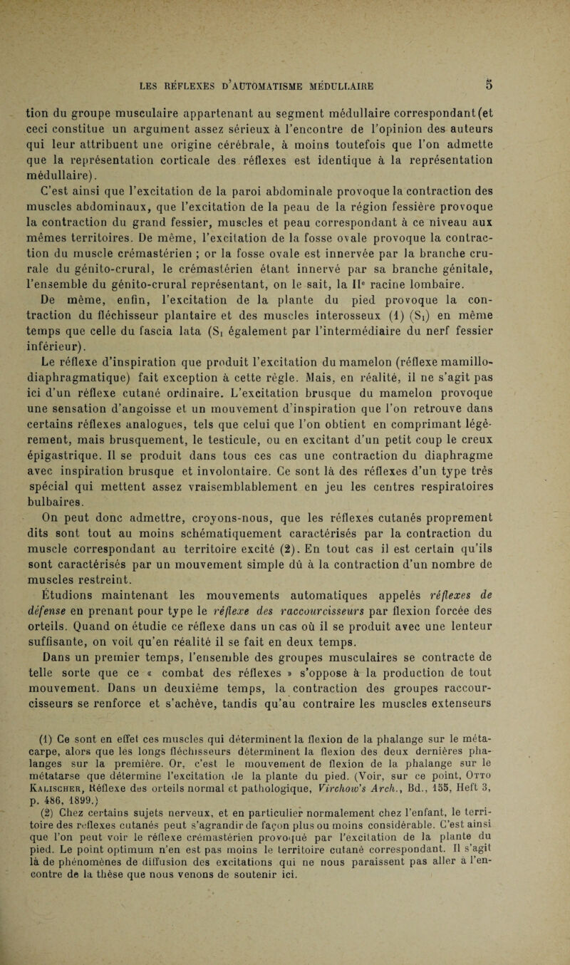 tion du groupe musculaire appartenant au segment médullaire correspondant (et ceci constitue un argument assez sérieux à l’encontre de l’opinion des auteurs qui leur attribuent une origine cérébrale, à moins toutefois que l’on admette que la représentation corticale des réflexes est identique à la représentation médullaire). C’est ainsi que l’excitation de la paroi abdominale provoque la contraction des muscles abdominaux, que l’excitation de la peau de la région fessière provoque la contraction du grand fessier, muscles et peau correspondant à ce niveau aux mêmes territoires. De même, l’excitation de la fosse ovale provoque la contrac¬ tion du muscle crémastérien ; or la fosse ovale est innervée par la branche cru¬ rale du génito-crural, le crémastérien étant innervé par sa branche génitale, l’ensemble du génito-crural représentant, on le sait, la IIe racine lombaire. De même, enfin, l’excitation de la plante du pied provoque la con¬ traction du fléchisseur plantaire et des muscles interosseux (1) (Si) en même temps que celle du fascia lata (Si également par l’intermédiaire du nerf fessier inférieur). Le réflexe d’inspiration que produit l’excitation du mamelon (réflexe mamillo- diaphragmatique) fait exception à cette règle. Mais, en réalité, il ne s’agit pas ici d’un réflexe cutané ordinaire. L’excitation brusque du mamelon provoque une sensation d’angoisse et un mouvement d’inspiration que l’on retrouve dans certains réflexes analogues, tels que celui que l’on obtient en comprimant légè¬ rement, mais brusquement, le testicule, ou en excitant d’un petit coup le creux épigastrique. Il se produit dans tous ces cas une contraction du diaphragme avec inspiration brusque et involontaire. Ce sont là des réflexes d’un type très spécial qui mettent assez vraisemblablement en jeu les centres respiratoires bulbaires. On peut donc admettre, croyons-nous, que les réflexes cutanés proprement dits sont tout au moins schématiquement caractérisés par la contraction du muscle correspondant au territoire excité (2). En tout cas il est certain qu’ils sont caractérisés par un mouvement simple dû à la contraction d’un nombre de muscles restreint. Étudions maintenant les mouvements automatiques appelés réflexes de défense en prenant pour type le réflexe des raccourcisseurs par flexion forcée des orteils. Quand on étudie ce réflexe dans un cas où il se produit avec une lenteur suffisante, on voit qu’en réalité il se fait en deux temps. Dans un premier temps, l’ensemble des groupes musculaires se contracte de telle sorte que ce « combat des réflexes » s’oppose à la production de tout mouvement. Dans un deuxième temps, la contraction des groupes raccour¬ cisseurs se renforce et s’achève, tandis qu’au contraire les muscles extenseurs (1) Ce sont en effet ces muscles qui déterminent la flexion de la phalange sur le méta¬ carpe, alors que les longs fléchisseurs déterminent la flexion des deux dernières pha¬ langes sur la première. Or, c’est le mouvement de flexion de la phalange sur le métatarse que détermine l’excitation de la plante du pied. (Voir, sur ce point, Otto Kauscher, Réflexe des orteils normal et pathologique, Virchow’s Arch., Bd., 155, Heft 3, p. 486, 1899.) (2) Chez certains sujets nerveux, et en particulier normalement chez l’enfant, le terri¬ toire des réflexes cutanés peut s’agrandir de façon plus ou moins considérable. C’est ainsi que l’on peut voir le réflexe crémastérien provoqué par l’excitation de la plante du pied. Le point optimum n’en est pas moins le territoire cutané correspondant. Il s’agit là de phénomènes de diffusion des excitations qui ne nous paraissent pas aller a l’en¬ contre de la thèse que nous venons de soutenir ici.