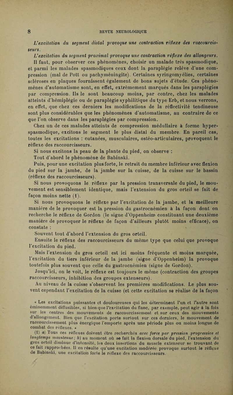 L’excitation du segment distal provoque une contraction réflexe des raccourcis- seurs. Vexcitation du segment proximal provoque une contraction réflexe des allongeurs. Il faut, pour observer ces phénomènes, choisir un malade très spasmodique, et parmi les malades spasmodiques ceux dont la paraplégie relève d’une com¬ pression (mal de Pott ou pachy méningite). Certaines syringomyélies, certaines scléroses en plaques fournissent également de bons sujets d’étude. Ces phéno¬ mènes d’automatisme sont, en effet, extrêmement marqués dans les paraplégies par compression. Ils le sont beaucoup moins, par contre, chez les malades atteints d’hémiplégie ou de paraplégie syphilitique du type Erb, et nous verrons, en effet, que chez ces derniers les modifications de la réflectivité tendineuse sont plus considérables que les phénomènes d’automatisme, au contraire de ce que l’on observe dans les paraplégies par compression. Chez un de ces malades atteints de compression médullaire à forme hyper- spasmodique, excitons le segment le plus distal du membre. En pareil cas, toutes les excitations : cutanées, musculaires, ostéo-articulaires, provoquent le réflexe des raccourcisseurs. Si nous excitons la peau de la plante du pied, on observe : Tout d’abord le phénomène de Babinski. Puis, pour une excitation plus forte, le retrait du membre inférieur avec flexion du pied sur la jambe, de la jambe sur la cuisse, de la cuisse sur le bassin (réflexe des raccourcisseurs). Si nous provoquons le réflexe par la pression transversale du pied, le mou¬ vement est sensiblement identique, mais l’extension du gros orteil se fait de façon moins nette (1). Si nous provoquons le réflexe par l’excitation de la jambe, et la meilleure manière de le provoquer est la pression du gastrocnémien à la façon dont on recherche le réflexe de Gordon (le signe d’Oppenheim constituant une deuxième manière de provoquer le réflexe de façon d’ailleurs plutôt moins efficace), on constate : Souvent tout d’abord l’extension du gros orteil. Ensuite le réflexe des raccourcisseurs du même type que celui que provoque l’excitation du pied. Mais l’extension du gros orteil est ici moins fréquente et moins marquée, l’excitation du tiers inférieur de la jambe (signe d’Oppenheim) la provoque toutefois plus souvent que celle du gastrocnémien (signe de Gordon). Jusqu’ici, on le voit, le réflexe est toujours le même (contraction des groupes raccourcisseurs, inhibition des groupes extenseurs). Au niveau de la cuisse s’observent les premières modifications. Le plus sou¬ vent cependant l’excitation de la cuisse (et cette excitation se réalise de la façon « Les excitations puissantes et douloureuses qui les déterminent l’un et l’autre sont éminemment diffusibles, si bien que l’excitation du flanc, par exemple, peut agir à la fois sur les centres des mouvements de raccourcissement et sur ceux des mouvements d’allongement. Bien que l’excitation porte surtout sur ces derniers, le mouvement de raccourcissement plus énergique l’emporte après une période plus ou moins longue de combat des réflexes. » (1) a) Tous ces réflexes doivent être recherchés avec force par pression progressive et longtemps maintenue; b) au moment où se fait la flexion dorsale du pied, l’extension du gros orteil diminue d’intensité, les deux insertions du muscle extenseur se trouvant de ce fait rapprochées. Il en résulte qu’une excitation modérée provoque surtout le réflexe de Babinski, une excitation forte le réflexe des raccourcisseurs.