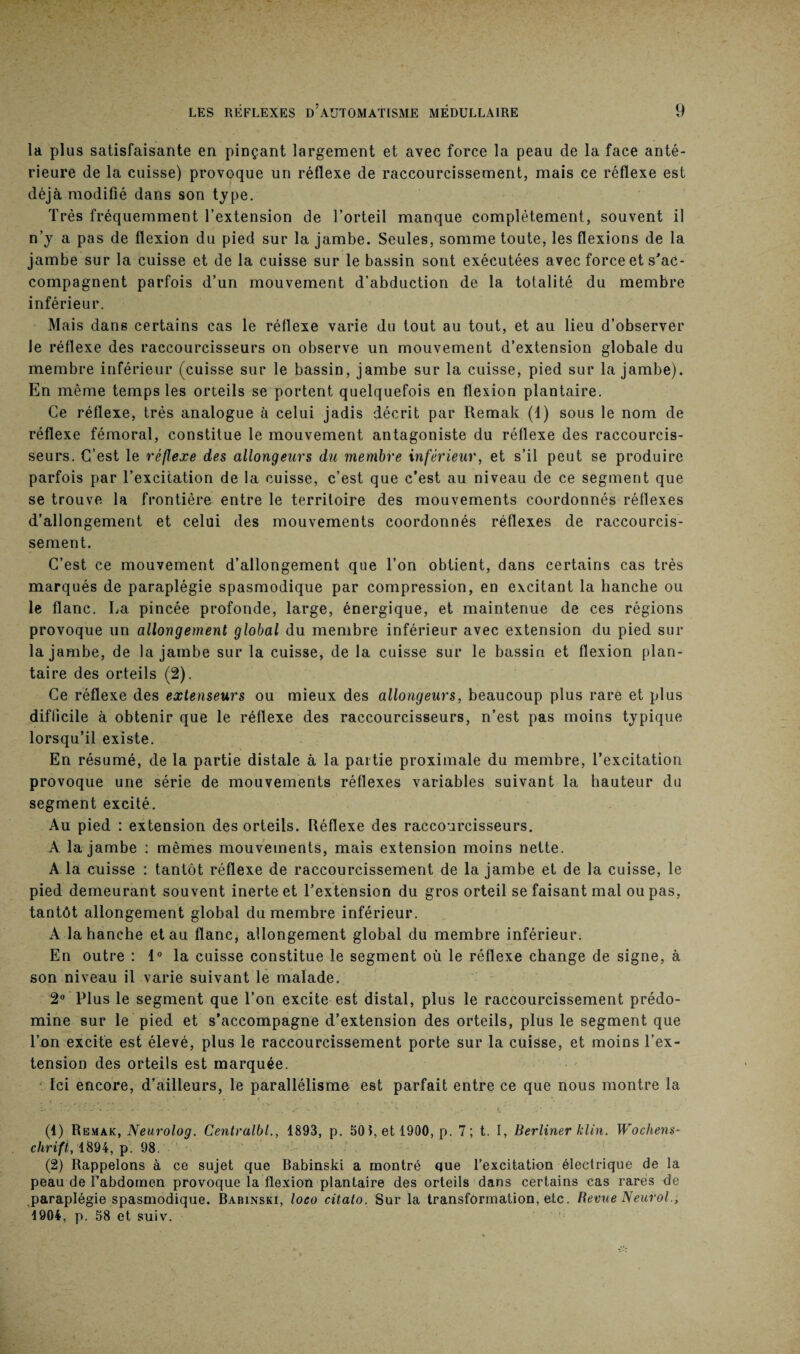 la plus satisfaisante en pinçant largement et avec force la peau de la face anté¬ rieure de la cuisse) provoque un réflexe de raccourcissement, mais ce réflexe est déjà modifié dans son type. Très fréquemment l’extension de l’orteil manque complètement, souvent il n’y a pas de flexion du pied sur la jambe. Seules, somme toute, les flexions de la jambe sur la cuisse et de la cuisse sur le bassin sont exécutées avec force et s'ac¬ compagnent parfois d’un mouvement d’abduction de la totalité du membre inférieur. Mais dans certains cas le réflexe varie du tout au tout, et au lieu d’observer le réflexe des raccourcisseurs on observe un mouvement d’extension globale du membre inférieur (cuisse sur le bassin, jambe sur la cuisse, pied sur la jambe). En même temps les orteils se portent quelquefois en flexion plantaire. Ce réflexe, très analogue à celui jadis décrit par Remak (1) sous le nom de réflexe fémoral, constitue le mouvement antagoniste du réflexe des raccourcis¬ seurs. C’est le réflexe des allongeurs du membre inférieur, et s’il peut se produire parfois par l’excitation de la cuisse, c’est que c’est au niveau de ce segment que se trouve la frontière entre le territoire des mouvements coordonnés réflexes d’allongement et celui des mouvements coordonnés réflexes de raccourcis¬ sement. C’est ce mouvement d’allongement que l’on obtient, dans certains cas très marqués de paraplégie spasmodique par compression, en excitant la hanche ou le flanc. La pincée profonde, large, énergique, et maintenue de ces régions provoque un allongement global du membre inférieur avec extension du pied sur la jambe, de la jambe sur la cuisse, de la cuisse sur le bassin et flexion plan¬ taire des orteils (2). Ce réflexe des extenseurs ou mieux des allongeurs, beaucoup plus rare et plus difficile à obtenir que le réflexe des raccourcisseurs, n’est pas moins typique lorsqu’il existe. En résumé, de la partie distale à la partie proximale du membre, l’excitation provoque une série de mouvements réflexes variables suivant la hauteur du segment excité. Au pied : extension des orteils. Réflexe des raccourcisseurs. A la jambe : mêmes mouvements, mais extension moins nette. A la cuisse : tantôt réflexe de raccourcissement de la jambe et de la cuisse, le pied demeurant souvent inerte et l’extension du gros orteil se faisant mal ou pas, tantôt allongement global du membre inférieur. A la hanche et au flanc, allongement global du membre inférieur. En outre : 1° la cuisse constitue le segment où le réflexe change de signe, à son niveau il varie suivant le malade. 2° Plus le segment que l’on excite est distal, plus le raccourcissement prédo¬ mine sur le pied et s’accompagne d’extension des orteils, plus le segment que l’on excite est élevé, plus le raccourcissement porte sur la cuisse, et moins l’ex¬ tension des orteils est marquée. Ici encore, d’ailleurs, le parallélisme est parfait entre ce que nous montre la (1) Remak, Neurolog. Centralbl., 1893, p. 50 », et 1900, p. 7 ; t. I, Berliner klin. Wochens¬ chrift, 1894, p. 98. (2) Rappelons à ce sujet que Babinski a montré que l’excitation électrique de la peau de l’abdomen provoque la flexion plantaire des orteils dans certains cas rares de paraplégie spasmodique. Babinski, loeo citato. Sur la transformation, etc. Revue Neurol., 1904, p. 58 et suiv.