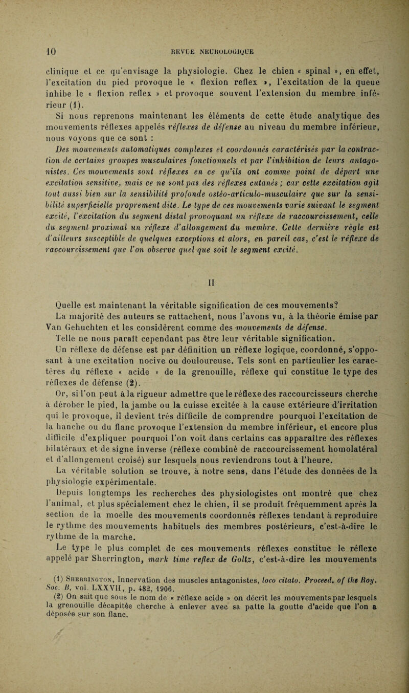clinique et ce qu’envisage la physiologie. Chez le chien « spinal », en effet, l’excitation du pied provoque le « flexion reflex », l’excitation de la queue inhibe le « flexion reflex » et provoque souvent l’extension du membre infé¬ rieur (1). Si nous reprenons maintenant les éléments de cette étude analytique des mouvements réflexes appelés réflexes de défense au niveau du membre inférieur, nous voyons que ce sont : Des mouvements automatiques complexes et coordonnés caractérisés par la contrac¬ tion de certains groupes musculaires fonctionnels et par Vinhibition de leurs antago¬ nistes. Ces mouvements sont réflexes en ce qu’ils ont comme point de départ une excitation sensitive, mais ce ne sont pas des réflexes cutanés ; car cette excitation agit tout aussi bien sur la sensibilité profonde ostèo-articulo-musculaire que sur la sensi¬ bilité superficielle proprement dite. Le type de ces mouvements varie suivant le segment excité, l’excitation du segment distal provoquant un réflexe de raccourcissement, celle du segment proximal un réflexe d’allongement du membre. Cette dernière règle est d’ailleurs susceptible de quelques exceptions et alors, en pareil cas, c’est le réflexe de raccourcissement que l’on observe quel que soit le segment excité. II Quelle est maintenant la véritable signification de ces mouvements? La majorité des auteurs se rattachent, nous l’avons vu, à la théorie émise par Van Gehuchten et les considèrent comme des -mouvements de défense. Telle ne nous paraît cependant pas être leur véritable signification. Un réflexe de défense est par définition un réflexe logique, coordonné, s’oppo¬ sant à une excitation nocive ou douloureuse. Tels sont en particulier les carac¬ tères du réflexe « acide » de la grenouille, réflexe qui constitue le type des réflexes de défense (2). Or, si l’on peut à la rigueur admettre que le réflexe des raccourcisseurs cherche à dérober le pied, la jambe ou la cuisse excitée à la cause extérieure d’irritation qui le provoque, il devient très difficile de comprendre pourquoi l’excitation de la hanche ou du flanc provoque l’extension du membre inférieur, et encore plus difficile d’expliquer pourquoi l’on voit dans certains cas apparaître des réflexes bilatéraux et de signe inverse (réflexe combiné de raccourcissement homolatéral et d’allongement croisé) sur lesquels nous reviendrons tout à l’heure. La véritable solution se trouve, à notre sens, dans l’étude des données de la physiologie expérimentale. Depuis longtemps les recherches des physiologistes ont montré que chez l’animal, et plus spécialement chez le chien, il se produit fréquemment après la section de la moelle des mouvements coordonnés réflexes tendant à reproduire le rythme des mouvements habituels des membres postérieurs, c’est-à-dire le rythme de la marche. Le type le plus complet de ces mouvements réflexes constitue le réflexe appelé par Sherrington, mark time reflex de Goltz, c’est-à-dire les mouvements (1) Sherrington, Innervation des muscles antagonistes, loco citalo. Proceed. oftheRoy. Soc. B, vol. LXXVH, p. 482, 1906. (2) On sait que sous le nom de « réflexe acide » on décrit les mouvements par lesquels la grenouille décapitée cherche à enlever avec sa patte la goutte d’acide que Ton a déposée sur son flanc.
