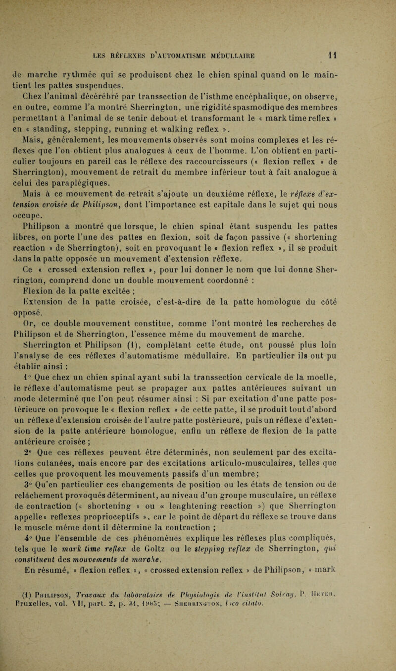 de marche rythmée qui se produisent chez le chien spinal quand on le main¬ tient les pattes suspendues. Chez l’animal décérébré par transsection de l’isthme encéphalique, on observe, en outre, comme l’a montré Sherrington, une rigidité spasmodique des membres permettant à l’animal de se tenir debout et transformant le « marktimereflex » en « standing, stepping, running et walking reflex ». Mais, généralement, les mouvements observés sont moins complexes et les ré¬ flexes que l’on obtient plus analogues à ceux de l’homme. L’on obtient en parti¬ culier toujours en pareil cas le réflexe des raccourcisseurs (« flexion reflex » de Sherrington), mouvement de retrait du membre inférieur tout à fait analogue à celui des paraplégiques. Mais à ce mouvement de retrait s’ajoute un deuxième réflexe, le réflexe d’ex¬ tension croisée de Philipson, dont l’importance est capitale dans le sujet qui nous occupe. Philipson a montré que lorsque, le chien spinal étant suspendu les pattes libres, on porte l’une des pattes en flexion, soit de façon passive (« shortening reaction » de Sherrington), soit en provoquant le t flexion reflex », il se produit dans la patte opposée un mouvement d’extension réflexe. Ce « crossed extension reflex », pour lui donner le nom que lui donne Sher¬ rington, comprend donc un double mouvement coordonné : Flexion de la patte excitée ; Lxtension de la patte croisée, c’est-à-dire de la patte homologue du côté opposé. Or, ce double mouvement constitue, comme l’ont montré les recherches de Philipson et de Sherrington, l’essence même du mouvement de marche. Sherrington et Philipson (1), complétant cette étude, ont poussé plus loin l’analyse de ces réflexes d’automatisme médullaire. En particulier ils ont pu établir ainsi : 1° Que chez un chien spinal ayant subi la transsection cervicale de la moelle, le réflexe d’automatisme peut se propager aux pattes antérieures suivant un mode déterminé que l’on peut résumer ainsi : Si par excitation d’une patte pos¬ térieure on provoque le « flexion reflex » de cette patte, il se produit tout d’abord un réflexe d’extension croisée de l’autre patte postérieure, puis un réflexe d’exten¬ sion de la patte antérieure homologue, enfin un réflexe de flexion de la patte antérieure croisée ; 2° Que ces réflexes peuvent être déterminés, non seulement par des excita¬ tions cutanées, mais encore par des excitations articulo-musculaires, telles que celles que provoquent les mouvements passifs d’un membre; 3° Qu’en particulier ces changements de position ou les états de tension ou de relâchement provoqués déterminent, au niveau d’un groupe musculaire, un réflexe de contraction (« shortening » ou « lenghtening reaction ») que Sherrington appelle® reflexes proprioceptifs », car le point de départ du réflexe se trouve dans le muscle même dont il détermine la contraction ; 4° Que l’ensemble de ces phénomènes explique les réflexes plus compliqués, tels que le mark time reflex de Goltz ou le stepping reflex de Sherrington, qui constituent des mouvements de marche. En résumé, « flexion reflex », « crossed extension reflex » de Philipson, « mark (1) Philipson, Travaux du laboratoire de Physiologie de l'institut Solray. P. IIlyku, Pruxelles, vol. VII, part. 2, p. ai, Ituio; — Sherrinoion, l >co cilato.