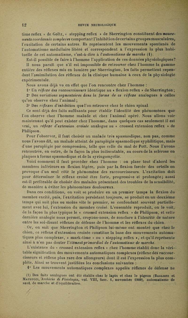 time reflex » de Goltz, « stepping reflex » de Sherrington constituent des mouve¬ ments coordonnés complexes comportant l’inhibitiondecertains groupesmusculaires, l’excitation de certains autres. Ils représentent les mouvements spontanés de l’automatisme médullaire libéré et correspondent à l’expression la plus habi¬ tuelle de cet automatisme, c’est-à-dire à l’automatisme de marche (4). Est-il possible de faire à l’homme l’application de ces données physiologiques? Il nous parait que s’il est impossible de retrouver chez l’homme la gamme entière des réflexes mis en lumière par Sherrington, les faits permettent cepen¬ dant l’assimilation des réflexes de la clinique humaine à ceux de la physiologie expérimentale. Nous avons déjà vu en effet que l’on rencontre chez l’homme : 1° Un réflexe des raccourcisseurs identique au * flexion reflex » de Sherrington ; 2° Des variations segmentaires dans la forme de ce réflexe analogues à celles qu’on observe chez l’animal ; 3° Des réflexes d’inhibition que l’on retrou ve chez le chien spinal. Ce sont déjà des faits suffisants pour établir l’identité des phénomènes que l’on observe chez l’homme malade et chez l’animal opéré. Nous allons voir maintenant qu’il peut exister chez l’homme, dans quelques cas seulement il est vrai, un réflexe d'extension croisée analogue au « crossed extension reflex » de Philipson. Pour l’observer, il faut choisir un malade très spasmodique, non pas, comme nous l’avons dit, un malade atteint de paraplégie spasmodique syphilitique, mais d’une paraplégie par compression, telle que celle du mal de Pott. Nous l’avons rencontrée, en outre, de la façon la plus indiscutable, au cours de la sclérose en plaques à forme spasmodique et de la syringomyélie. Voici comment il faut procéder chez l’homme : on place tout d’abord les membres inférieurs en flexion légère, puis par la flexion forcée des orteils on provoque d’un seul côté le phénomène des raccourcisseurs. L’excitation doit pour déterminer le réflexe croisé être forte, progressive et prolongée; aussi est-il préférable de choisir des malades présentant des troubles de la sensibilité, de manière à éviter les phénomènes douloureux. Dans ces conditions, on voit se produire en un premier temps la flexion du membre excité, puis, l’excitation persistant toujours, se produit en un deuxième temps qui suit plus ou moins vite le premier, se confondant souvent partielle¬ ment avec lui, l’extension du membre croisé. L’ensemble reproduit, on le voit, de la façon la plus typique le « crossed extension reflex » de Philipson, et cette dernière analogie nous permet, croyons-nous, de conclure à l’idenlité de nature entre les soi-disant réflexes de défense de l’homme et les réflexes du chien. Or, on sait que Sherrington et Philipson lui-même ont montré que chez le chien, ce réflexe d’extension croisée constitue la base des mouvements automa¬ tiques plus complexes, « mark-time » ou « stepping reflex », et qu’il représente ainsi à n’en pas douter Y élément primordial de l’automatisme de marche. L’existence du « crossed extension reflex » chez l’homme établit donc la véri¬ table signification des mouvements automatiques complexes (réflexe des raccour¬ cisseurs et réflexe plus rare des allongeurs) dont il est l’expression la plus com¬ plète. Ainsi se trouvent justifiées les conclusions suivantes : 4° Les mouvements automatiques complexes appelés réflexes de défense ne (1) Des faits analogues ont été établis chez le lapin et chez le pigeon (Baglioni et Mateücci, Archivio di Fisiologia, vol. VIII, fasc. 1, novembre 1909), automatisme de saut, de marche et d’équilibration. ' *