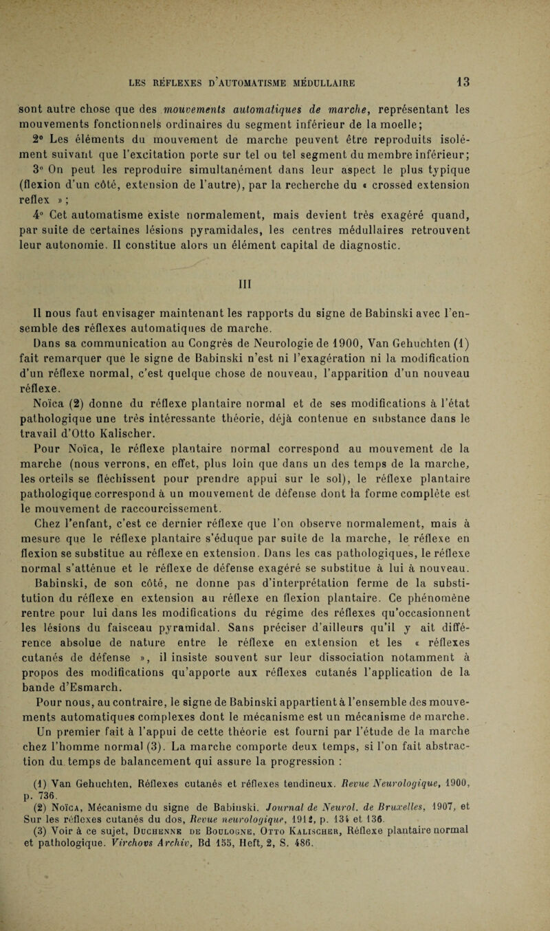 sont autre chose que des mouvements automatiques de marche, représentant les mouvements fonctionnels ordinaires du segment inférieur de la moelle; 2° Les éléments du mouvement de marche peuvent être reproduits isolé¬ ment suivant que l’excitation porte sur tel ou tel segment du membre inférieur ; 3° On peut les reproduire simultanément dans leur aspect le plus typique (flexion d’un côté, extension de l’autre), par la recherche du « crossed extension reflex » ; 4° Cet automatisme existe normalement, mais devient très exagéré quand, par suite de certaines lésions pyramidales, les centres médullaires retrouvent leur autonomie. Il constitue alors un élément capital de diagnostic. III Il nous faut envisager maintenant les rapports du signe de Babinski avec l’en¬ semble des réflexes automatiques de marche. Dans sa communication au Congrès de Neurologie de 1900, Van Gehuchten (1) fait remarquer que le signe de Babinski n’est ni l’exagération ni la modification d’un réflexe normal, c’est quelque chose de nouveau, l’apparition d’un nouveau réflexe. Noïca (2) donne du réflexe plantaire normal et de ses modifications à l’état pathologique une très intéressante théorie, déjà contenue en substance dans le travail d’Otto Kalischer. Pour Noïca, le réflexe plantaire normal correspond au mouvement de la marche (nous verrons, en effet, plus loin que dans un des temps de la marche, les orteils se fléchissent pour prendre appui sur le sol), le réflexe plantaire pathologique correspond à un mouvement de défense dont la forme complète est le mouvement de raccourcissement. Chez l’enfant, c’est ce dernier réflexe que l’on observe normalement, mais à mesure que le réflexe plantaire s’éduque par suite de la marche, le réflexe en flexion se substitue au réflexe en extension. Dans les cas pathologiques, le réflexe normal s’atténue et le réflexe de défense exagéré se substitue à lui à nouveau. Babinski, de son côté, ne donne pas d’interprétation ferme de la substi¬ tution du réflexe en extension au réflexe en flexion plantaire. Ce phénomène rentre pour lui dans les modifications du régime des réflexes qu’occasionnent les lésions du faisceau pyramidal. Sans préciser d’ailleurs qu’il y ait diffé¬ rence absolue de nature entre le réflexe en extension et les « réflexes cutanés de défense », il insiste souvent sur leur dissociation notamment à propos des modifications qu’apporte aux réflexes cutanés l’application de la bande d’Esmarch. Pour nous, au contraire, le signe de Babinski appartient à l’ensemble des mouve¬ ments automatiques complexes dont le mécanisme est un mécanisme de marche. Un premier fait à l’appui de cette théorie est fourni par l’étude de la marche chez l’homme normal (3). La marche comporte deux temps, si l’on fait abstrac¬ tion du temps de balancement qui assure la progression : (1) Van Gehuchten, Réflexes cutanés et réflexes tendineux. Revue Neurologique, 1900, p. 736. (2) Noïca, Mécanisme du signe de Babinski. Journal de Neurol, de Bruxelles, 1907, et Sur les réflexes cutanés du dos, Revue neurologique, 1912, p. 134 et 136. (3) Voir à ce sujet, Duchenne de Boulogne, Otto Kalischer, Réflexe plantaire normal et pathologique. Virchovs Archiv, Bd 155, Heft, 2, S. 486.