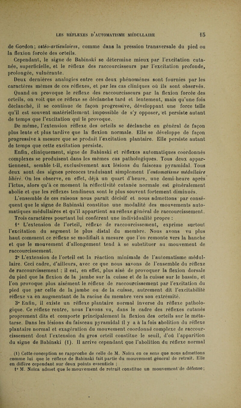 de Gordon; ostéo-articulaires, comme dans la pression transversale du pied ou la flexion forcée des orteils. Cependant, le signe de Babinski se détermine mieux par l’excitation cuta¬ née, superficielle, et le réflexe des raccourcisseurs par l’excitation profonde, prolongée, vulnérante. Deux dernières analogies entre ces deux phénomènes sont fournies par les caractères mêmes de ces réflexes, et par les cas cliniques où ils sont observés. Quand on provoque le réflexe des raccourcisseurs par la flexion forcée des orteils, on voit que ce réflexe se déclanche tard et lentement, mais qu’une fois déclanché, il se continue de façon progressive, développant une force telle qu’il est souvent matériellement impossible de s’y opposer, et persiste autant de temps que l’excitation qui le provoque. De même, l’extension réflexe des orteils se déclanche en général de façon plus lente et plus tardive que la flexion normale. Elle se développe de façon progressive à mesure que se produit l’excitation plantaire. Elle persiste autant de temps que cette excitation persiste. Enfin, cliniquement, signe de Babinski et réflexes automatiques coordonnés complexes se produisent dans les mêmes cas pathologiques. Tous deux appar¬ tiennent, semble t-il, exclusivement aux lésions du faisceau pyramidal. Tous deux sont des signes précoces traduisant simplement Tautomatisme médullaire libéré. On les observe, en effet, déjà un quart d’heure, une demi-heure après l’ictus, alors qu’à ce moment la réflectivité cutanée normale est généralement abolie et que les réflexes tendineux sont le plus souvent fortement diminués. L’ensemble de ces raisons nous paraît décisif et nous admettons par consé¬ quent que le signe de Babinski constitue une modalité des mouvements auto¬ matiques médullaires et qu'il appartient au réflexe général de raccourcissement. Trois caractères pourtant lui confèrent une individualité propre : 1° L’extension de l’orteil, réflexe de raccourcissement, exprime surtout l’excitation du segment le plus distal du membre. Nous avons vu plus haut comment ce réflexe se modifiait à mesure que l’on remonte vers la hanche et que le mouvement d’allongement tend à se substituer au mouvement de raccourcissement. 2° L’extension de l’orteil est la réaction minimale de l’automatisme médul¬ laire. Ceci cadre, d’ailleurs, avec ce que nous savons de l’ensemble du réflexe de raccourcissement : il est, en effet, plus aisé de provoquer la flexion dorsale du pied que la flexion de la jambe sur la cuisse et de la cuisse sur le bassin, et l’on provoque plus aisément le réflexe de raccourcissement par l’excitation du pied que par celle de la jambe ou de la cuisse, autrement dit l’excitabilité réflexe va en augmentant de la racine du membre vers son extrémité. 3° Enfin, il existe un réflexe plantaire normal inverse du réflexe patholo¬ gique. Ce réflexe rentre, nous l’avons vu, dans le cadre des réflexes cutanés proprement dits et comporte principalement la flexion des orteils sur le méta¬ tarse. Dans les lésions du faisceau pyramidal il y a à la fois abolition du réflexe plantaire normal et exagération du mouvement coordonné complexe de raccour¬ cissement dont l’extension du gros orteil constitue le seuil, d’où l’apparition du signe de Babinski (1). Il arrive cependant que l’abolition du réflexe normal (1) Cette conception se rapproche de celle de M. Noïca en ce sens que nous admettons comme lui que le réflexe de Babinski fait partie du mouvement général de retrait. Elle en diffère cependant sur deux points essentiels ; 1° M. Noïca admet que le mouvement de retrait constitue un mouvement de défense;