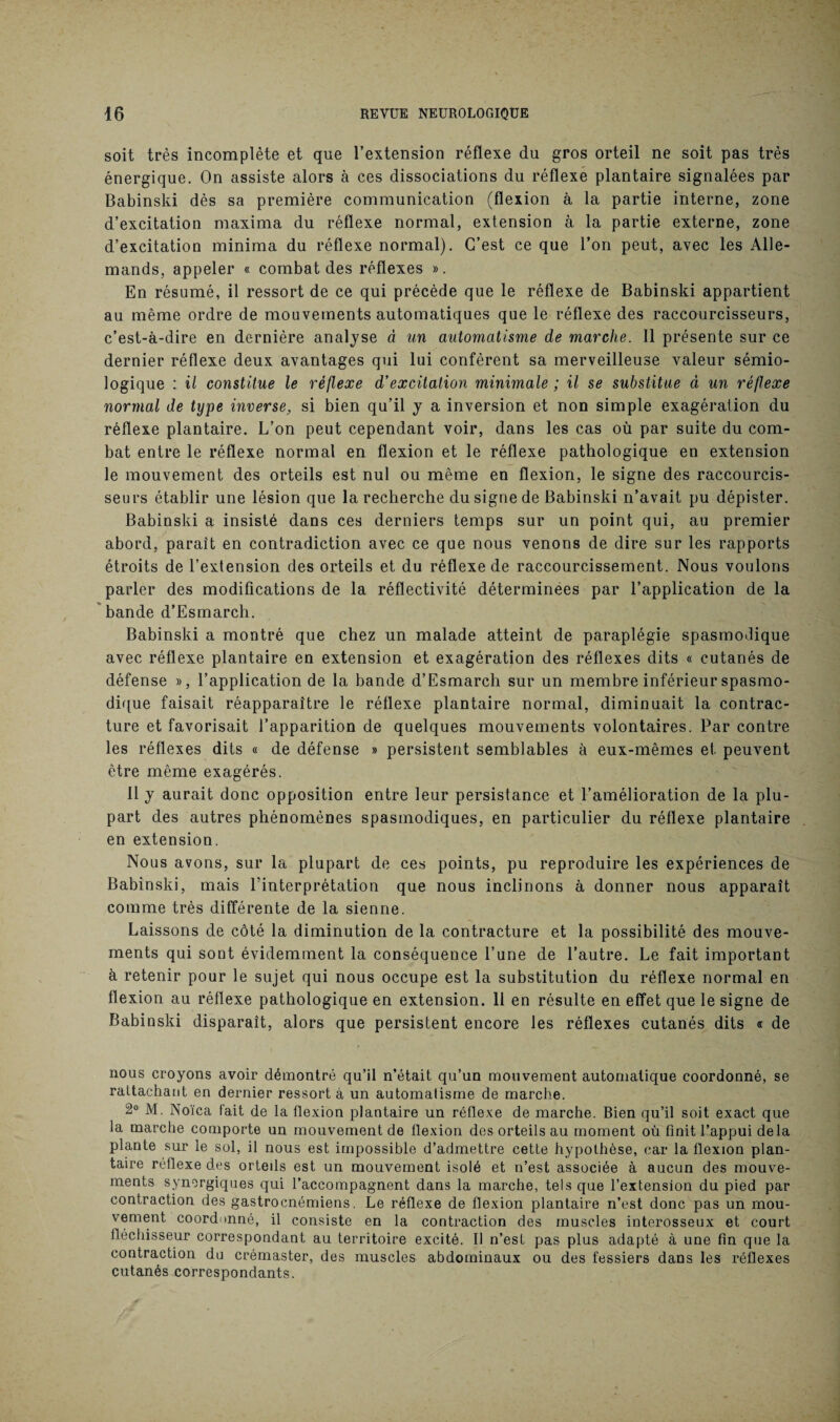 soit très incomplète et que l’extension réflexe du gros orteil ne soit pas très énergique. On assiste alors à ces dissociations du réflexe plantaire signalées par Babinski dès sa première communication (flexion à la partie interne, zone d’excitation maxima du réflexe normal, extension à la partie externe, zone d’excitation minima du réflexe normal). C’est ce que l’on peut, avec les Alle¬ mands, appeler « combat des réflexes ». En résumé, il ressort de ce qui précède que le réflexe de Babinski appartient au même ordre de mouvements automatiques que le réflexe des raccourcisseurs, c’est-à-dire en dernière analyse à un automatisme de marche. Il présente sur ce dernier réflexe deux avantages qui lui confèrent sa merveilleuse valeur sémio¬ logique : il constitue le réflexe d’excitation minimale ; il se substitue à un réflexe normal de type inverse, si bien qu’il y a inversion et non simple exagération du réflexe plantaire. L’on peut cependant voir, dans les cas où par suite du com¬ bat entre le réflexe normal en flexion et le réflexe pathologique en extension le mouvement des orteils est nul ou même en flexion, le signe des raccourcis¬ seurs établir une lésion que la recherche du signe de Babinski n’avait pu dépister. Babinski a insisté dans ces derniers temps sur un point qui, au premier abord, paraît en contradiction avec ce que nous venons de dire sur les rapports étroits de l’extension des orteils et du réflexe de raccourcissement. Nous voulons parler des modifications de la réflectivité déterminées par l’application de la bande d’Esmarch. Babinski a montré que chez un malade atteint de paraplégie spasmodique avec réflexe plantaire en extension et exagération des réflexes dits « cutanés de défense », l’application de la bande d’Esmarch sur un membre inférieur spasmo¬ dique faisait réapparaître le réflexe plantaire normal, diminuait la contrac¬ ture et favorisait l’apparition de quelques mouvements volontaires. Par contre les réflexes dits « de défense » persistent semblables à eux-mêmes et peuvent être même exagérés. Il y aurait donc opposition entre leur persistance et l’amélioration de la plu¬ part des autres phénomènes spasmodiques, en particulier du réflexe plantaire en extension. Nous avons, sur la plupart de ces points, pu reproduire les expériences de Babinski, mais l’interprétation que nous inclinons à donner nous apparaît comme très différente de la sienne. Laissons de côté la diminution de la contracture et la possibilité des mouve¬ ments qui sont évidemment la conséquence l’une de l’autre. Le fait important à retenir pour le sujet qui nous occupe est la substitution du réflexe normal en flexion au réflexe pathologique en extension. 11 en résulte en effet que le signe de Babinski disparaît, alors que persistent encore les réflexes cutanés dits « de nous croyons avoir démontré qu’il n’était qu’un mouvement automatique coordonné, se rattachant en dernier ressort à un automatisme de marche. 2° M. Noïca fait de la flexion plantaire un réflexe de marche. Bien qu’il soit exact que la marche comporte un mouvement de flexion des orteils au moment où finit l’appui delà plante sur le sol, il nous est impossible d’admettre cette hypothèse, car la flexion plan¬ taire réflexe des orteils est un mouvement isolé et n’est associée à aucun des mouve¬ ments synergiques qui l’accompagnent dans la marche, tels que l’extension du pied par contraction des gastrocnémiens. Le réflexe de flexion plantaire n’est donc pas un mou¬ vement coordonné, il consiste en la contraction des muscles interosseux et court fléchisseur correspondant au territoire excité. Il n’est pas plus adapté à une fin que la contraction du crémaster, des muscles abdominaux ou des fessiers dans les réflexes cutanés correspondants.