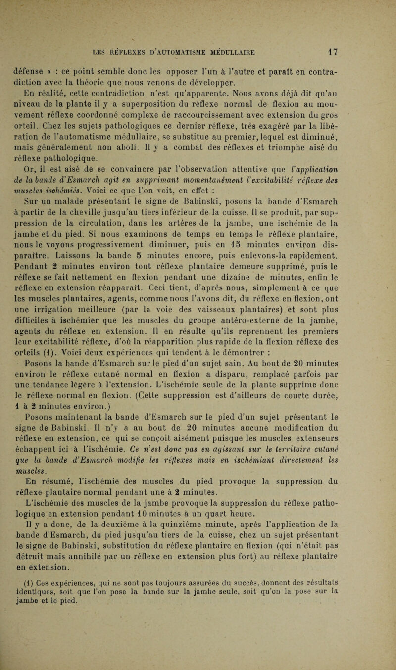 défense » : ce point semble donc les opposer l’un à l’autre et paraît en contra¬ diction avec la théorie que nous venons de développer. En réalité, cette contradiction n’est qu’apparente. Nous avons déjà dit qu’au niveau de la plante il y a superposition du réflexe normal de flexion au mou¬ vement réflexe coordonné complexe de raccourcissement avec extension du gros orteil. Chez les sujets pathologiques ce dernier réflexe, très exagéré par la libé¬ ration de l’automatisme médullaire, se substitue au premier, lequel est diminué, mais généralement non aboli. Il y a combat des réflexes et triomphe aisé du réflexe pathologique. Or, il est aisé de se convaincre par l’observation attentive que Vapplication de la bande d’Esmarch agit en supprimant momentanément l’excitabilité réflexe des muscles ischémiês. Voici ce que l’on voit, en effet : Sur un malade présentant le signe de Babinski, posons la bande d’Esmarch à partir de la cheville jusqu’au tiers inférieur de la cuisse. Il se produit, par sup¬ pression de la circulation, dans les artères de la jambe, une ischémie de la jambe et du pied. Si nous examinons de temps en temps le réflexe plantaire, nous le voyons progressivement diminuer, puis en 15 minutes environ dis¬ paraître. Laissons la bande 5 minutes encore, puis enlevons-la rapidement. Pendant 2 minutes environ tout réflexe plantaire demeure supprimé, puis le réflexe se fait nettement en flexion pendant une dizaine de minutes, enfin le réflexe en extension réapparaît. Ceci tient, d’après nous, simplement à ce que les muscles plantaires, agents, comme nous l’avons dit, du réflexe en flexion, ont une irrigation meilleure (par la voie des vaisseaux plantaires) et sont plus difficiles à ischémier que les muscles du groupe antéro-externe de la jambe, agents du réflexe en extension. Il en résulte qu’ils reprennent les premiers leur excitabilité réflexe, d’où la réapparition plus rapide de la flexion réflexe des orteils (1). Voici deux expériences qui tendent à le démontrer : Posons la bande d’Esmarch sur le pied d’un sujet sain. Au bout de 20 minutes environ le réflexe cutané normal en flexion a disparu, remplacé parfois par une tendance légère à l’extension. L’ischémie seule de la plante supprime donc le réflexe normal en flexion. (Cette suppression est d’ailleurs de courte durée, 1 à 2 minutes environ.) Posons maintenant la bande d’Esmarch sur le pied d’un sujet présentant le signe de Babinski. Il n’y a au bout de 20 minutes aucune modification du réflexe en extension, ce qui se conçoit aisément puisque les muscles extenseurs échappent ici à l’ischémie. Ce n’est donc pas en agissant sur le territoire cutané que la bande d’Esmarch modifie les réflexes mais en ischémiant directement les muscles. En résumé, l’ischémie des muscles du pied provoque la suppression du réflexe plantaire normal pendant une à 2 minutes. L’ischémie des muscles de la jambe provoque la suppression du réflexe patho¬ logique en extension pendant 10 minutes à un quart heure. Il y a donc, de la deuxième à la quinzième minute, après l’application de la bande d’Esmarch, du pied jusqu’au tiers de la cuisse, chez un sujet présentant le signe de Babinski, substitution du réflexe plantaire en flexion (qui n’était pas détruit mais annihilé par un réflexe en extension plus fort) au réflexe plantaire en extension. (1) Ces expériences, qui ne sont pas toujours assurées du succès, donnent des résultats identiques, soit que l’on pose la bande sur la jambe seule, soit qu’on la pose sur la jambe et le pied.