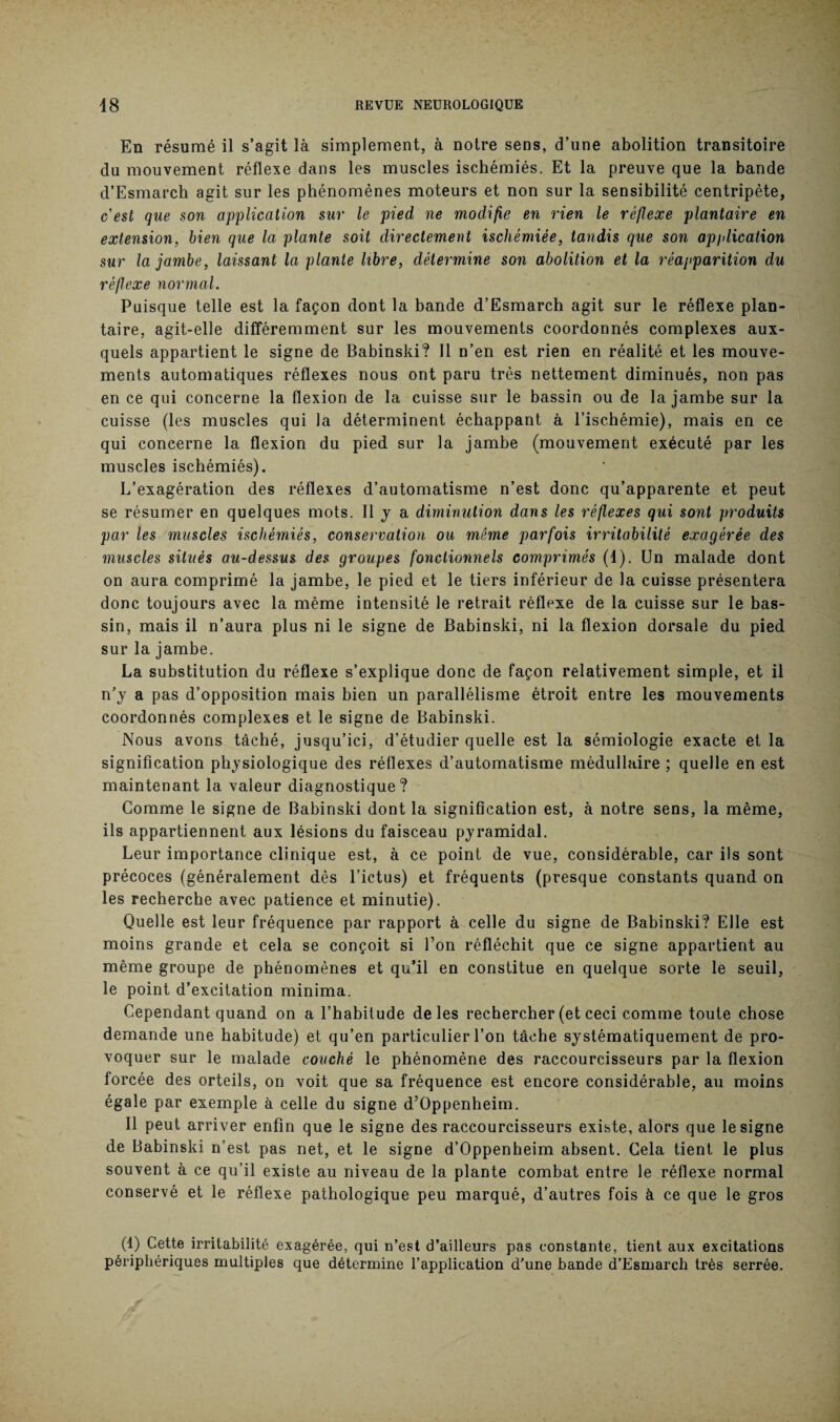 En résumé il s’agit là simplement, à notre sens, d’une abolition transitoire du mouvement réflexe dans les muscles ischémiés. Et la preuve que la bande d’Esmarch agit sur les phénomènes moteurs et non sur la sensibilité centripète, cest que son application sur le pied ne modifie en rien le réflexe plantaire en extension, bien que la plante soit directement ischémiée, tandis que son application sur la jambe, laissant la plante libre, détermine son abolition et la réapparition du réflexe normal. Puisque telle est la façon dont la bande d’Esmarch agit sur le réflexe plan¬ taire, agit-elle différemment sur les mouvements coordonnés complexes aux¬ quels appartient le signe de Babinski? Il n’en est rien en réalité et les mouve¬ ments automatiques réflexes nous ont paru très nettement diminués, non pas en ce qui concerne la flexion de la cuisse sur le bassin ou de la jambe sur la cuisse (les muscles qui la déterminent échappant à l’ischémie), mais en ce qui concerne la flexion du pied sur la jambe (mouvement exécuté par les muscles ischémiés). L’exagération des réflexes d’automatisme n’est donc qu’apparente et peut se résumer en quelques mots. Il y a diminution dans les réflexes qui sont produits par les muscles ischémiés, conservation ou même parfois irritabilité exagérée des muscles situés au-dessus des groupes fonctionnels comprimés (1). Un malade dont on aura comprimé la jambe, le pied et le tiers inférieur de la cuisse présentera donc toujours avec la même intensité le retrait réflexe de la cuisse sur le bas¬ sin, mais il n’aura plus ni le signe de Babinski, ni la flexion dorsale du pied sur la jambe. La substitution du réflexe s’explique donc de façon relativement simple, et il n’y a pas d’opposition mais bien un parallélisme étroit entre les mouvements coordonnés complexes et le signe de Babinski. Nous avons tâché, jusqu’ici, d’étudier quelle est la sémiologie exacte et la signification physiologique des réflexes d’automatisme médullaire ; quelle en est maintenant la valeur diagnostique? Comme le signe de Babinski dont la signification est, à notre sens, la même, ils appartiennent aux lésions du faisceau pyramidal. Leur importance clinique est, à ce point de vue, considérable, car ils sont précoces (généralement dès l’ictus) et fréquents (presque constants quand on les recherche avec patience et minutie). Quelle est leur fréquence par rapport à celle du signe de Babinski? Elle est moins grande et cela se conçoit si l’on réfléchit que ce signe appartient au même groupe de phénomènes et qu’il en constitue en quelque sorte le seuil, le point d’excitation minima. Cependant quand on a l’habitude de les rechercher (et ceci comme toute chose demande une habitude) et qu’en particulier l’on tâche systématiquement de pro¬ voquer sur le malade couché le phénomène des raccourcisseurs par la flexion forcée des orteils, on voit que sa fréquence est encore considérable, au moins égale par exemple à celle du signe d’Oppenheim. Il peut arriver enfin que le signe des raccourcisseurs existe, alors que le signe de Babinski n’est pas net, et le signe d’Oppenheim absent. Cela tient le plus souvent à ce qu’il existe au niveau de la plante combat entre le réflexe normal conservé et le réflexe pathologique peu marqué, d’autres fois à ce que le gros (1) Cette irritabilité exagérée, qui n’est d’ailleurs pas constante, tient aux excitations périphériques multiples que détermine l’application d’une bande d’Esmarch très serrée.