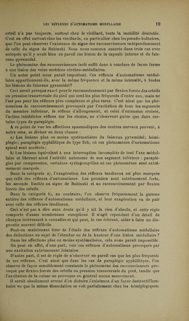 orteil n’a pas toujours, surtout chez le vieillard, toute la mobilité désirable. C’est en effet surtout chez les vieillards, en particulier chez les pseudo-bulbaires, que l’on peut observer l’existence du signe des raccourcisseurs indépendamment de celle du signe de Babinski. Nous nous sommes assurés dans trois cas avec autopsie qu’il y avait bien en pareil cas lésion de la capsule interne et du fais¬ ceau pyramidal. Le phénomène des raccourcisseurs isolé suffit donc à conclure de façon ferme à une lésion des voies motrices cérébro-médullaires. Un autre point nous paraît important. Ces réflexes d’automatisme médul¬ laire appartiennent-ils, avec la même fréquence et la même intensité, à toutes les lésions du faisceau pyramidal? Ceci serait presque exact pour le raccourcissement par flexion forcée des orteils ou pression transversale du pied qui sont les plus fréquents d’entre eux, mais ne l’est pas pour les réflexes plus complexes et plus rares. C’est ainsi que les phé¬ nomènes de raccourcissement provoqués par l’excitation de tous les segments du membre inférieur, le réflexe d’allongement, et celui d’extension croisée, l’action inhibitrice réflexe sur les clonus, ne s’observent guère que dans cer¬ tains types de paraplégie. A ce point de vue les affections spasmodiques des centres nerveux peuvent, à notre sens, se diviser en deux classes : a) Les lésions plus ou moins systématisées du faisceau pyramidal; hémi¬ plégie; paraplégie syphilitique du type Erb, où ces phénomènes d’automatisme spinal sont modérés; b) Les lésions équivalant à une interruption incomplète de tout l’axe médul¬ laire et libérant ainsi l’activité autonome de son segment inférieur : paraplé¬ gies par compression, certaines syringomyélies où ces phénomènes sont extrê¬ mement marqués. Dans la catégorie a), l’exagération des réflexes tendineux est plus marquée que celle des réflexes d’automatisme. Les premiers sont extrêmement forts, les seconds limités au signe de Babinski et au raccourcissement par flexion forcée des orteils. Dans la catégorie b), au contraire, l’on observe fréquemment la gamme entière des réflexes d’automatisme médullaire, et leur exagération va de pair avec celle des réflexes tendineux. Ceci n’est pas à dire sans doute qu’il y ait là rien d’absolu, et cette règle comporte d’assez nombreuses exceptions. Il s’agit cependant d’un détail de clinique intéressant à connaître et qui peut, le cas échéant, aider à faire un dia¬ gnostic souvent difficile. Peut-on maintenant tirer de l’étude des réflexes d’automatisme médullaire des déductions au sujet de l’étendue ou de la hauteur d’une lésion médullaire? Dans les affections plus ou moins systématisées, cela nous paraît impossible. On peut en effet, d’une part, voir ces réflexes d’automatisme provoqués par une excitation extrêmement lointaine. D’autre part, il est de règle de n’observer en pareil cas que les plus fréquent! de ces réflexes. C’est ainsi qüe dans les cas de paraplégie syphilitique, l’on observe de façon sensiblement constante le phénomène des raccourcisseurs pro¬ voqué par flexion forcée des orteils ou pression transversale du pied, tandis que l’excitation de la cuisse ne provoque en général aucun mouvement. Il serait absolument erroné d’en déduire l’existence d’un foyer destructif lom¬ baire vu que la même dissociation se voit parfaitement chez les hémiplégiques.