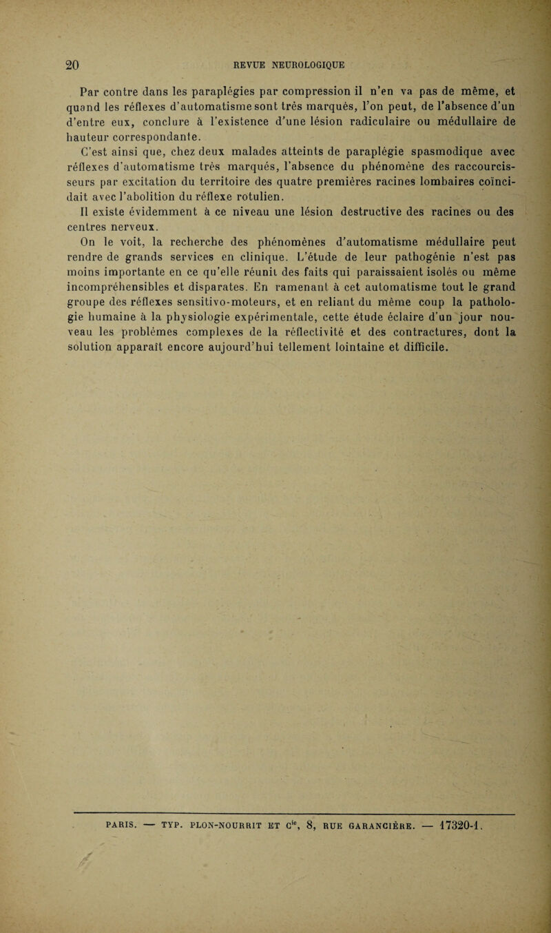 Par contre dans les paraplégies par compression il n’en va pas de même, et quand les réflexes d’automatisme sont très marqués, l’on peut, de l’absence d’un d’entre eux, conclure à l’existence d’une lésion radiculaire ou médullaire de hauteur correspondante. C’est ainsi que, chez deux malades atteints de paraplégie spasmodique avec réflexes d’automatisme très marqués, l’absence du phénomène des raccourcis- seurs par excitation du territoire des quatre premières racines lombaires coïnci¬ dait avec l’abolition du réflexe rotulien. Il existe évidemment à ce niveau une lésion destructive des racines ou des centres nerveux. On le voit, la recherche des phénomènes d’automatisme médullaire peut rendre de grands services en clinique. L’étude de leur pathogénie n’est pas moins importante en ce qu’elle réunit des faits qui paraissaient isolés ou même incompréhensibles et disparates. En ramenant à cet automatisme tout le grand groupe des réflexes sensitivo-moteurs, et en reliant du même coup la patholo¬ gie humaine à la physiologie expérimentale, cette étude éclaire d’un jour nou¬ veau les problèmes complexes de la réflectivité et des contractures, dont la solution apparaît encore aujourd’hui tellement lointaine et difficile. PARIS. — TYP. PLON-NOURRIT ET Cie, 8, RUE GARANCIÈRE. — 17320-1.