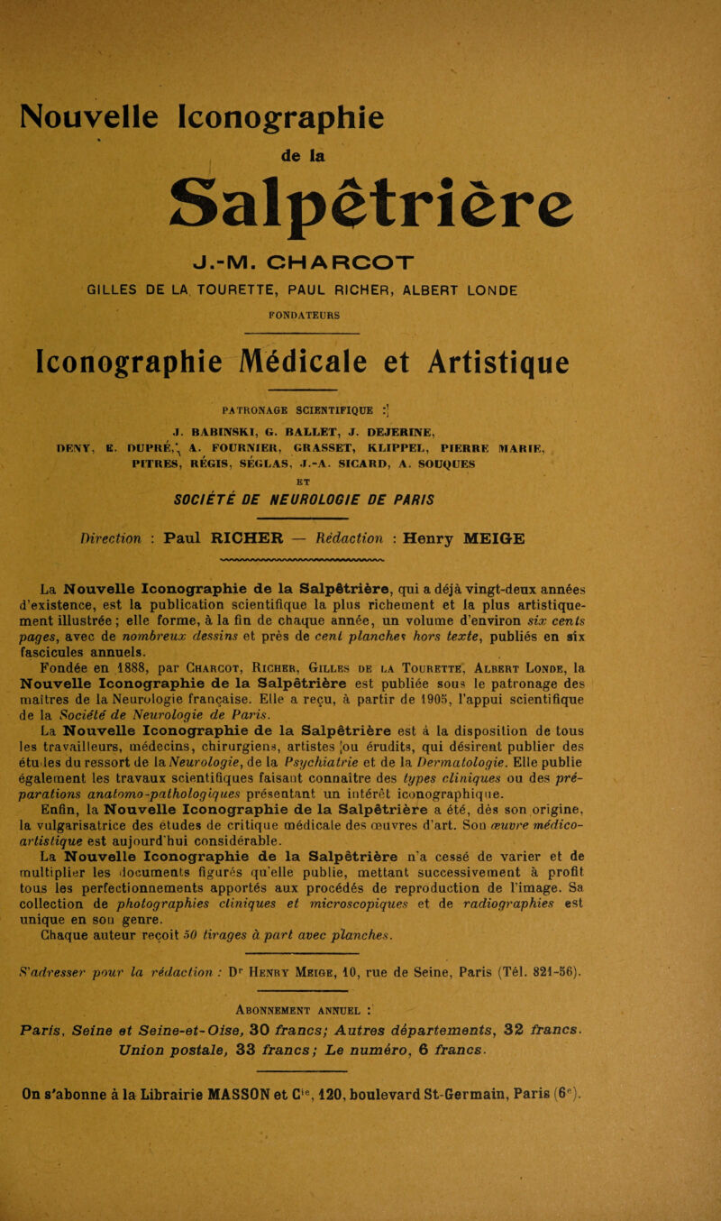 Nouvelle Iconographie « de la Salpêtrière J.-M. CHARCOT GILLES DE LA TOURETTE, PAUL RICHER, ALBERT LONDE FONDATEURS Iconographie Médicale et Artistique PATRONAGE SCIENTIFIQUE J. BABINSKI, G. BALLET, J. DEJERINE, DF.NY, K. DUPBÉ,\ A. FOURNIER, GRASSET, KLIPPEL, PIERRE MARIE, PITRES, RÉGIS, SÉGLAS, J.-A. SICARD, A. SOUQUES ET SOCIÉTÉ DE NEUROLOGIE DE PARIS Direction : Paul RICHER — Rédaction : Henry MEIGE La Nouvelle Iconographie de la Salpêtrière, qui a déjà vingt-deux années d’existence, est la publication scientifique la plus richement et la plus artistique¬ ment illustrée ; elle forme, à la fin de chaque année, un volume d’environ six cents pages, avec de nombreux dessins et près de cent planches hors texte, publiés en six fascicules annuels. Fondée en 1888, par Charcot, Richer, Gilles de la Tourette, Albert Londe, la Nouvelle Iconographie de la Salpêtrière est publiée sous le patronage des maîtres de la Neurologie française. Elle a reçu, à partir de 1905, l’appui scientifique de la Société de Neurologie de Pains. La Nouvelle Iconographie de la Salpêtrière est à la disposition de tous les travailleurs, médecins, chirurgiens, artistes [ou érudits, qui désirent publier des études du ressort de la Neurologie, de la Psychiatrie et de la Dermatologie. Elle publie également les travaux scientifiques faisaut connaître des types cliniques ou des pré¬ parations anatomo-pathologiques présentant un intérêt iconographique. Enfin, la Nouvelle Iconographie de la Salpêtrière a été, dès son origine, la vulgarisatrice des études de critique médicale des œuvres d’art. Sou œuvre médico- artistique est aujourd’hui considérable. La Nouvelle Iconographie de la Salpêtrière n’a cessé de varier et de multiplier les documents figurés qu’elle publie, mettant successivement à profit tous les perfectionnements apportés aux procédés de reproduction de l’image. Sa collection de photographies cliniques et microscopiques et de radiographies est unique en sou genre. Chaque auteur reçoit 50 tirages à part avec planches. S'adresser pour la rédaction : Dr Henry Meige, 10, rue de Seine, Paris (Tél. 821-56). Abonnement annuel : Paris, Seine et Seine-et-Oise, 30 francs; Autres départements, 32 francs. Union postale, 33 francs; Le numéro, 6 francs. On s'abonne à la Librairie MASSON et Cie, 120, boulevard St-Germain, Paris (6P).