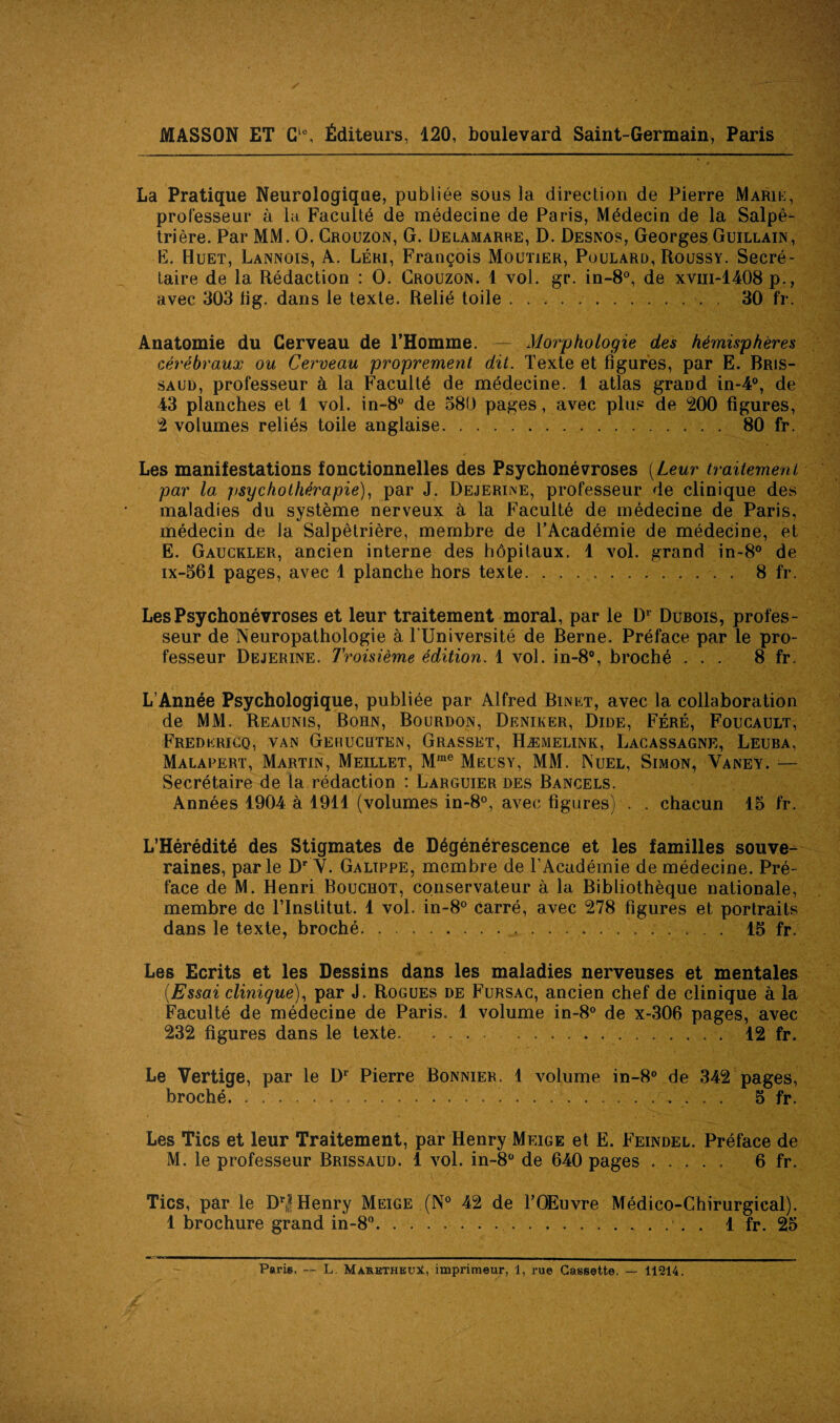 La Pratique Neurologique, publiée sous la direction de Pierre Marie, professeur à la Faculté de médecine de Paris, Médecin de la Salpê¬ trière. Par MM. O. Crouzon, G. Delamarre, D. Desnos, Georges Guillain, E. Huet, Lannois, A. Léri, François Moutier, Poulard, Roussy. Secré¬ taire de la Rédaction : O. Crouzon. 1 vol. gr. in-8°, de xvm-1408 p., avec 303 lig. dans le texte. Relié toile. 30 fr. Anatomie du Cerveau de l’Homme. — Morphologie des hémisphères cérébraux ou Cerveau proprement dit. Texte et figures, par E. Bris- saul), professeur à la Faculté de médecine. 1 atlas grand in-4°, de 43 planches et 1 vol. in-8° de 580 pages, avec plus de 200 figures, 2 volumes reliés toile anglaise. 80 fr. Les manifestations fonctionnelles des Psychonévroses [Leur traitement par la jisyc ho thérapie), par J. Dejerine, professeur de clinique des maladies du système nerveux à la Faculté de médecine de Paris, médecin de Ja Salpêtrière, membre de l’Académie de médecine, et E. Gauckler, ancien interne des hôpilaux. 1 vol. grand in-8° de ix-561 pages, avec 1 planche hors texte.. . 8 fr. Les Psychonévroses et leur traitement moral, par le D1 Dubois, profes¬ seur de Neuropathologie à l’Université de Berne. Préface par le pro¬ fesseur Dejerine. Troisième édition. 1 vol. in-8°, broché ... 8 fr. L’Année Psychologique, publiée par Alfred Binet, avec la collaboration de MM. Reaunis, Bohn, Bourdon, Deniker, Dide, Féré, Foucault, Fredericq, van Gerucqten, Grasset, Hæmelink, Lacassagne, Leuba, Malapert, Martin, Meillet, Mme Meusy, MM. Nuel, Simon, Yaney. — Secrétaire de ta rédaction : Larguier des Bancels. Années 1904 à 1911 (volumes in-8°, avec figures) . . chacun 15 fr. L’Hérédité des Stigmates de Dégénérescence et les familles souve¬ raines, parle Dr Y. Galippe, membre de l’Académie de médecine. Pré¬ face de M. Henri Bouchot, conservateur à la Bibliothèque nationale, membre de l’Institut. 1 vol. in-8° carré, avec 278 figures et portraits dans le texte, broché.. ... 15 fr. Les Ecrits et les Dessins dans les maladies nerveuses et mentales [Essai clinique), par J. Rogues de Fursac, ancien chef de clinique à la Faculté de médecine de Paris. 1 volume in-8° de x-306 pages, avec 232 figures dans le texte. . 12 fr. Le Vertige, par le Dr Pierre Bonnier. 1 volume in-8° de 342 pages, broché. ..... 5 fr. Les Tics et leur Traitement, par Henry Meige et E. Feindel. Préface de M. le professeur Brissaud. 1 vol. in-8ü de 640 pages ..... 6 fr. Tics, par le DrJ Henry Meige (N° 42 de l’OEuvre Médico-Chirurgical). 1 brochure grand in-8°... . 1 fr. 25 Paris. — L. MàrhtheuX, imprimeur, 1, rue Cassette. — 11214.