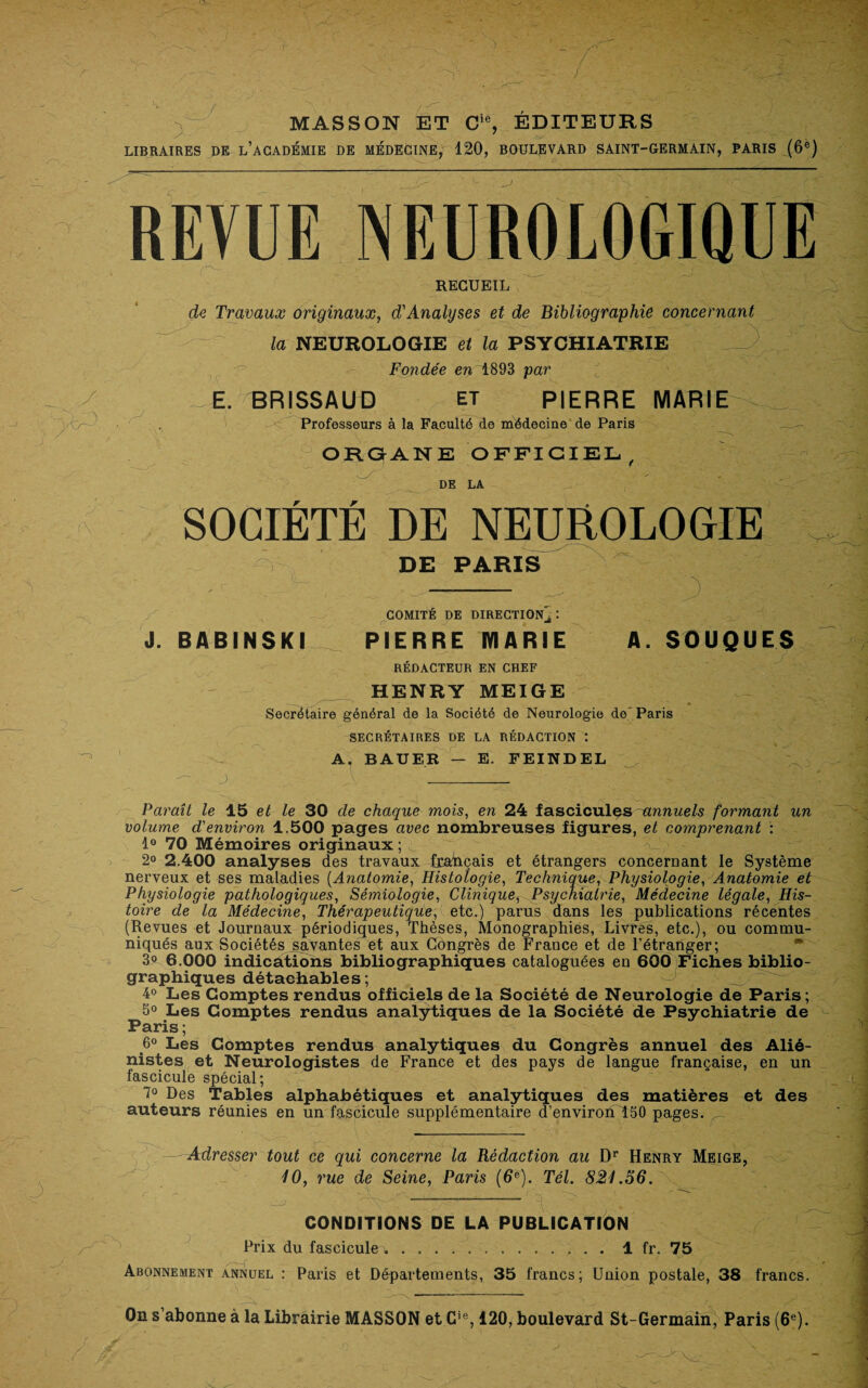 MASSON ET Cie, EDITEURS LIBRAIRES DE L’ACADÉMIE DE MEDECINE, 120, BOULEVARD SAINT-GERMAIN, PARIS (6e) REVUE NEUROLOGIQUE RECUEIL J de Travaux originaux, d'Analyses et de Bibliographie concernant la NEUROLOGIE et la PSYCHIATRIE - V Fondée en 1893 par E. BRISSAUD et PIERRE MARIE Professeurs à la Faculté de médecine de Paris ORGANE OFFICIEL, DE LA SOCIÉTÉ DE NEUROLOGIE DE PARIS 3 COMITE DE DIRECTION, J. BABINSKI PIERRE MARIE A. SOUQUES RÉDACTEUR EN CHEF HENRY MEIGE Secrétaire général de la Société de Neurologie de Paris SECRÉTAIRES DE LA RÉDACTION : A. BAUER — E. FEINDEL J, __ _ Paraît le 15 et le 30 de chaque mois, en 24 fascicules -annuels formant un volume d'environ 1.500 pages avec nombreuses figures, et comprenant : 1° 70 Mémoires originaux 2° 2.400 analyses des travaux français et étrangers concernant le Système nerveux et ses maladies (Anatomie, Histologie, Technique, Physiologie, Anatomie et Physiologie pathologiques, Sémiologie, Clinique, Psychiatrie, Médecine légale, His¬ toire de la Médecine, Thérapeutique, etc.) parus dans les publications récentes (Revues et Journaux périodiques, Thèses, Monographies, Livres, etc.), ou commu¬ niqués aux Sociétés savantes et aux Congrès de France et de l’étranger; 3° 6.000 indications bibliographiques cataloguées en 600 Fiches biblio¬ graphiques détachables; 4° Les Comptes rendus officiels de la Société de Neurologie de Paris; 5° Les Comptes rendus analytiques de la Société de Psychiatrie de Paris ; 6° Les Comptes rendus analytiques du Congrès annuel des Alié¬ nistes et Neurologistes de France et des pays de langue française, en un fascicule spécial; 7° Des Tables alphabétiques et analytiques des matières et des auteurs réunies en un fascicule supplémentaire d’environT50 pages. Adresser tout ce qui concerne la Rédaction au Dr Henry Meige, 10, rue de Seine, Paris (6e). Tel. 821.56. CONDITIONS DE LA PUBLICATION Prix du fascicule w.1 fr. 75 Abonnement annuel : Paris et Départements, 35 francs; Union postale, 38 francs. On s’abonne à la Librairie MASSON et Cie, 120, boulevard St-Germain, Paris (6e).