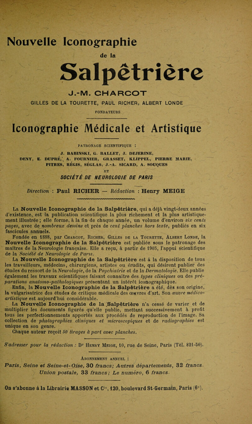 Nouvelle Iconographie > , V .. -j de la Salpêtrière J.-M. CHARCOT GILLES DE LA TOURETTE, PAUL RICHER, ALBERT LONDE FONDATEURS Iconographie Médicale et Artistique PATRONAGE SCIENTIFIQUE : J. BABINSKI, G. BALLET, J. DEJERINE, DENY, E. DUPRÉ,'. A. FOURNIER, GRASSET, KLIPPEL, PIERRE MARIE, PITRES, RÉGIS, SÉGLAS, J.-A. SICARD, A. SOUQUES ET n SOCIÉTÉ DE NEUROLOGIE DE PARIS Direction : Paul RICHER — Rédaction : Henry MEIGE La Nouvelle Iconographie de la Salpêtrière, qui a déjà vingt-deux années d’existence, est la publication scientifique la plus richement et la plus artistique¬ ment illustrée ; elle forme, à la fin de chaque année, un volume d’environ six cents pages, avec de nombreux dessins et près de cent planches hors texte, publiés en six fascicules annuels. J Fondée en 1888, par Charcot, Richer, Gilles de la Tourette, Albert Londe, la Nouvelle Iconographie de la Salpêtrière est publiée sous le patronage des maîtres de la Neurologie française. Elle a reçu, à partir de 1905, l’appui scientifique de la Société de Neurologie de Pans. La Nouvelle Iconographie de la Salpêtrière est à la disposition de tous les travailleurs, médecins, chirurgiens, artistes ou érudits, qui désirent publier des études du ressort de la Neurologie, de la Psychiatrie et de la Dermatologie. Elle publie également les travaux scientifiques faisant connaître des types cliniques ou des pré¬ parations anatomo-pathologiques présentant un intérêt iconographique. Enfin, la Nouvelle Iconographie de la Salpêtrière a été, dès son origine, la vulgarisatrice des études de critique médicale des œuvres d’art. Son œuvre médico- artistique est aujourd’hui considérable. La Nouvelle Iconographie de la ^Salpêtrière n’a cessé de varier et de multiplier les documents figurés qu’elle publie, mettant successivement à profit tous les perfectionnements apportés aux procédés de reproduction de l’image. Sa collection de photographies cliniques et microscopiques et de radiographies est unique en son genre. Chaque auteur reçoit 50 tirages à part avec planches. S'adresser pour la rédaction : Dr Henry Meige, 10, rue de Seine, Paris (Tél. 821-56'). Abonnement annuel : Paris, Seine et Seine-et-Oise, 30 francs; Autres départements, 32 francs. ) Union postale, 33 francs; Le numéro, 6 francs. EK*’’.'M r -v y On s'abonne à la Librairie MASSON et Gie, 120, boulevard St-Germain, Paris (6e).
