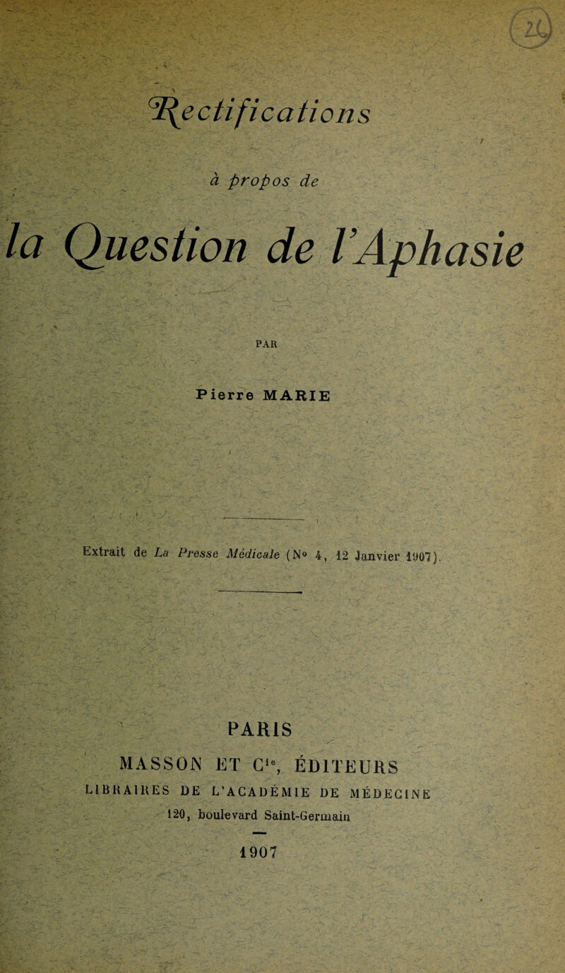 'Rectifications à propos de la Question de l’Aph :? ; , ,-v. v'' >v. ■ PAR Pierre MARIE Extrait de La Presse Médicale (N® 4, 12 Janvier 1907). PARIS . ... ■■ ' _ - r: MASSON ET G‘% ÉDITEURS LIBRAIRES DE L’ACADÉMIE DE MÉDECINE 120, boulevard Saint-Germain asie 1907