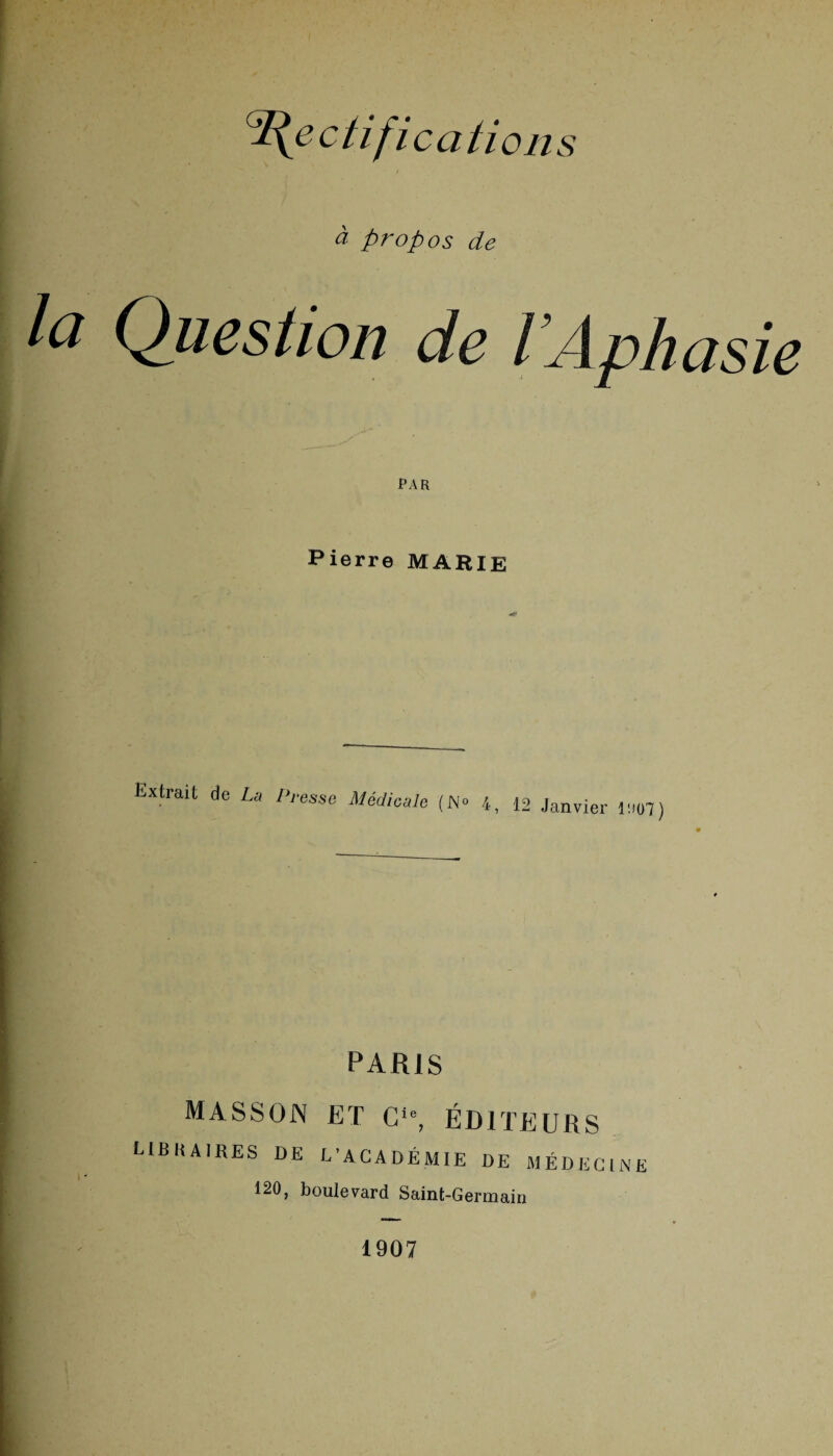 G£(e ctifica ti on s à propos de Ici Question de l Aphasie PAR Pierre MARIE Extrait de U Presse Médicale (No 4, 12 Janvier mj) PARIS MASSON ET Cie, ÉDITEURS LIBRAIRES DE L'ACADÉMIE DE MÉDECINE 120, boulevard Saint-Germain 1907