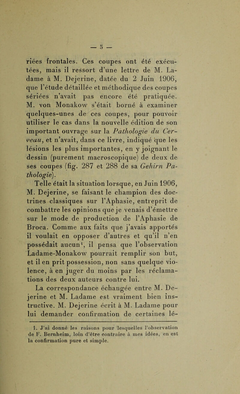 riées frontales. Ces coupes ont été exécu¬ tées, mais il ressort d’une lettre de M. La- dame à M. Dejerine, datée du 2 Juin 1906, que l’étude détaillée et méthodique des coupes sériées n’avait pas encore été pratiquée. M. von Monakow s’était borné à examiner quelques-unes de ces coupes, pour pouvoir utiliser le cas dans la nouvelle édition de son important ouvrage sur la Pathologie du Cer¬ veau,, et n’avait, dans ce livre, indiqué que les lésions les plus importantes, en y joignant le dessin (purement macroscopique) de deux de ses coupes (fig. 287 et 288 de sa Gehirn Pa¬ thologie). Telle était la situation lorsque, en Juin 1906, M. Dejerine, se faisant le champion des doc¬ trines classiques sur l’Aphasie, entreprit de combattre les opinions que je venais d’émettre sur le mode de production de l’Aphasie de Broca. Comme aux faits que j’avais apportés il voulait en opposer d’autres et qu’il n’en possédait aucun1, il pensa que l’observation Ladame-Monakow pourrait remplir son but, et il en prit possession, non sans quelque vio¬ lence, à en juger du moins par les réclama¬ tions des deux auteurs contre lui. La correspondance échangée entre M. De¬ jerine et M. Ladame est vraiment bien ins¬ tructive. M. Dejerine écrit à M. Ladame pour lui demander confirmation de certaines lé- 1. J’ai donné les raisons pour lesquelles l’observation de F. Bernheim, loin d’être contraire à mes idées, en est la confirmation pure et simple.