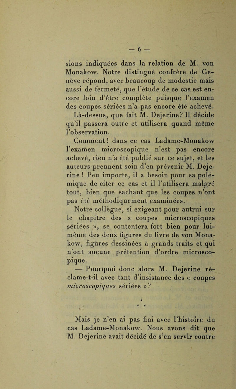 sions indiquées dans la relation de M. von Monakow. Notre distingué confrère de Ge¬ nève répond, avec beaucoup de modestie mais aussi de fermeté, que l’étude de ce cas est en¬ core loin d’être complète puisque l’examen des coupes sériées n’a pas encore été achevé. Là-dessus, que fait M. Dejerine? Il décide qu’il passera outre et utilisera quand même l’observation. Comment ! dans ce cas Ladame-Monakow l’examen microscopique n’est pas encore achevé, rien n’a été publié sur ce sujet, et les auteurs prennent soin d’en prévenir M. Deje¬ rine ! Peu importe, il a besoin pour sa polé¬ mique de citer ce cas et il l’utilisera malgré tout, bien que sachant que les coupes n’ont pas été méthodiquement examinées. Notre collègue, si exigeant pour autrui sur le chapitre des « coupes microscopiques sériées », se contentera fort bien pour lui- même des deux figures du livre de von Mona¬ kow, figures dessinées à grands traits et qui n’ont aucune prétention d’ordre microsco¬ pique. — Pourquoi donc alors M. Dejerine ré- clame-t-il avec tant d’insistance des « coupes microscopiques sériées » ? ★ Mais je n’en ai pas fini avec l’histoire du cas Ladame-Monakow. Nous avons dit que M. Dejerine avait décidé de s’en servir contre