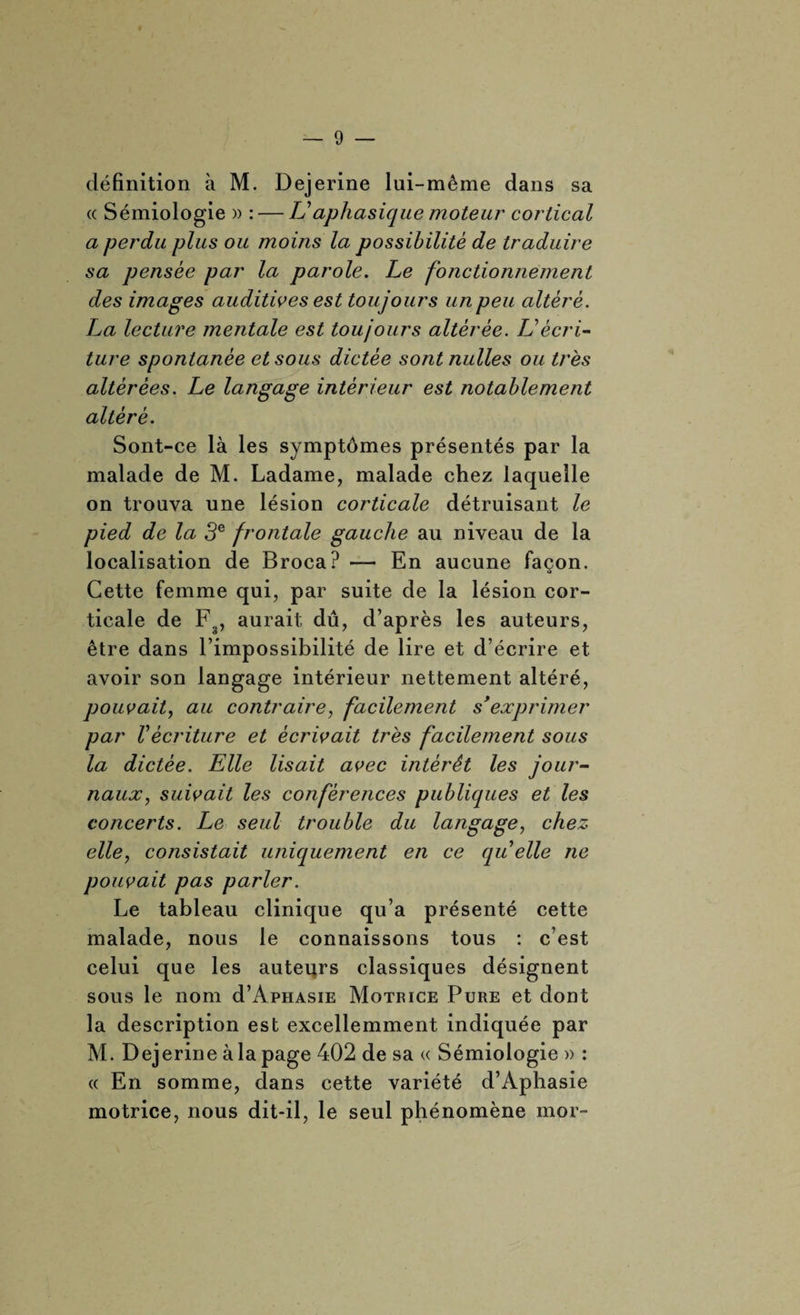 définition à M. Dejerine lui-même dans sa « Sémiologie » : — U aphasique moteur cortical a perdu plus ou moins la possibilité de traduire sa pensée par la parole. Le fonctionnement des images auditives est toujours un peu altéré. La lecture mentale est toujours altérée. L'écri¬ ture spontanée et sous dictée sont nulles ou très altérées. Le langage intérieur est notablement altéré. Sont-ce là les symptômes présentés par la malade de M. Ladame, malade chez laquelle on trouva une lésion corticale détruisant le pied de la 3e frontale gauche au niveau de la localisation de Broca? — En aucune façon. Cette femme qui, par suite de la lésion cor¬ ticale de Fg, aurait dû, d’après les auteurs, être dans l’impossibilité de lire et d’écrire et avoir son langage intérieur nettement altéré, pouvait, au contraire, facilement s’exprimer par récriture et écrivait très facilement sous la dictée. Elle lisait avec intérêt les jour¬ naux, suivait les conférences publiques et les concerts. Le seul trouble du langage, chez elle, consistait uniquement en ce qu elle ne pouvait pas parler. Le tableau clinique qu’a présenté cette malade, nous le connaissons tous : c’est celui que les auteurs classiques désignent sous le nom d’ApHAsiE Motrice Pure et dont la description est excellemment indiquée par M. Dejerine à la page 402 de sa « Sémiologie » : « En somme, dans cette variété d’Aphasie motrice, nous dit-il, le seul phénomène mor-