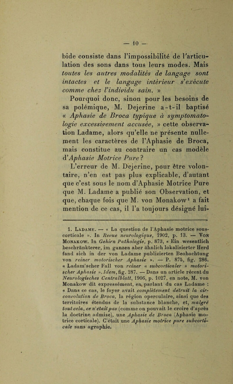 bide consiste dans l’impossibilité de l'articu¬ lation des sons dans tous leurs modes. Mais toutes les autres modalités de langage sont intactes et le langage intérieur s'exécute comme chez l’individu sain. » Pourquoi donc, sinon pour les besoins de sa polémique, M. Dejerine a-t-il baptisé « Aphasie de Broca typique à symptomato¬ logie excessivement accusée, » cette observa¬ tion Ladame, alors qu’elle ne présente nulle¬ ment les caractères de l’Aphasie de Broca, mais constitue au contraire un cas modèle %■ à’Aphasie Motrice Pure ? L’erreur de M. Dejerine, pour être volon¬ taire, n’en est pas plus explicable, d’autant que c’est sous le nom d’Aphasie Motrice Pure que M. Ladame a publié son Observation, et que, chaque fois que M. von Monakow1 a fait mention de ce cas, il l’a toujours désigné lui- 1. Ladame. — « La question de l’Aphasie motrice sous- corticale ». In Revue neurologique, 1902, p. 13. — Von Monakow. In Gehirn Pathologie, p. 873, « Ein wesentlich beschrànkterer, im ganzen aber àhnlicb lokalisierter Herd fand sich in der von Ladame publizierten Beobachtung von reiner motorischer Aphasie ». — P. 875, fig. 286. « Ladam’scber Eall von reiner « suhcorticaler » motori¬ scher Aphasie ». Idem,ûg. 287. —Dans un article récent du Neurologisches Centralhlatt, 1906, p. 1027, en note, M. von Monakow dit expressément, en parlant du cas Ladame : « Dans ce cas, le foyer avait complètement détruit la cir¬ convolution de Broca, la région operculaire, ainsi que des territoires étendus de la substance blanche, et, malgré tout cela, ce n’étaitpas (comme on pouvait le croire d’après la doctrine admise), une Aphasie de Broca (Aphasie mo¬ trice corticale). C’était une Aphasie motrice pure subcorti¬ cale sans agrapbie.