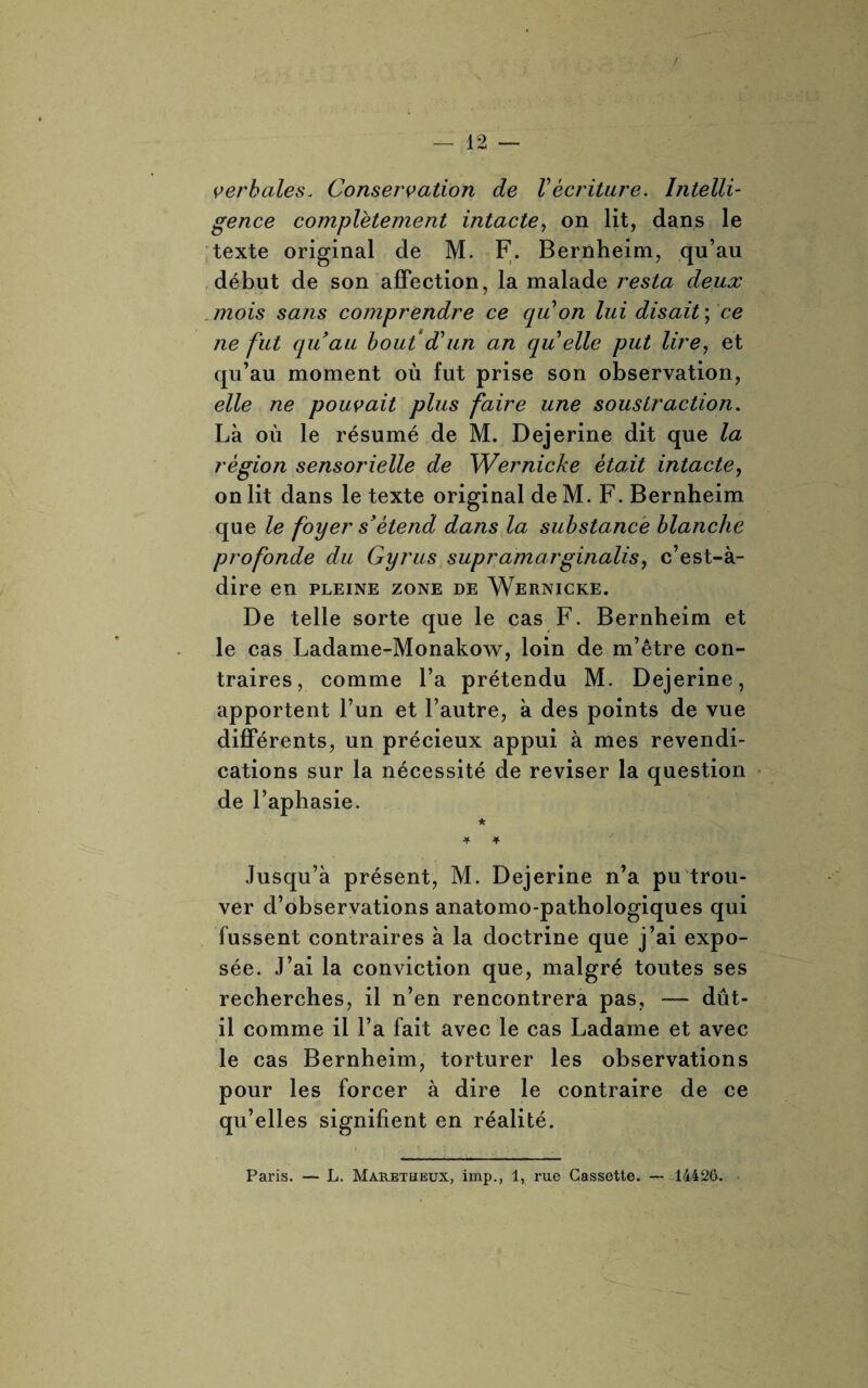 verbales. Conservation de Vécriture. Intelli¬ gence complètement intacte, on lit, dans le texte original de M. F. Bernheim, qu’au début de son affection, la malade resta deux mois sans comprendre ce qu on lui disait ; ce ne fut quau bout d’un an qu elle put lire, et qu’au moment où fut prise son observation, elle ne pouvait plus faire une soustraction. Là où le résumé de M. Dejerine dit que la région sensorielle de Wernicke était intacte, on lit dans le texte original de M. F. Bernheim que le foyer s’étend dans la substance blanche profonde du Gyrus suprdmarginalis, c’est-à- dire en PLEINE ZONE DE WERNICKE. De telle sorte que le cas F. Bernheim et le cas Ladame-Monakow, loin de m’être con¬ traires, comme l’a prétendu M. Dejerine, apportent l’un et l’autre, à des points de vue différents, un précieux appui à mes revendi¬ cations sur la nécessité de reviser la question de l’aphasie. ★ Jusqu’à présent, M. Dejerine n’a pu trou¬ ver d’observations anatomo-pathologiques qui fussent contraires à la doctrine que j’ai expo¬ sée. J’ai la conviction que, malgré toutes ses recherches, il n’en rencontrera pas, — dût- il comme il l’a fait avec le cas Ladame et avec le cas Bernheim, torturer les observations pour les forcer à dire le contraire de ce qu’elles signifient en réalité.