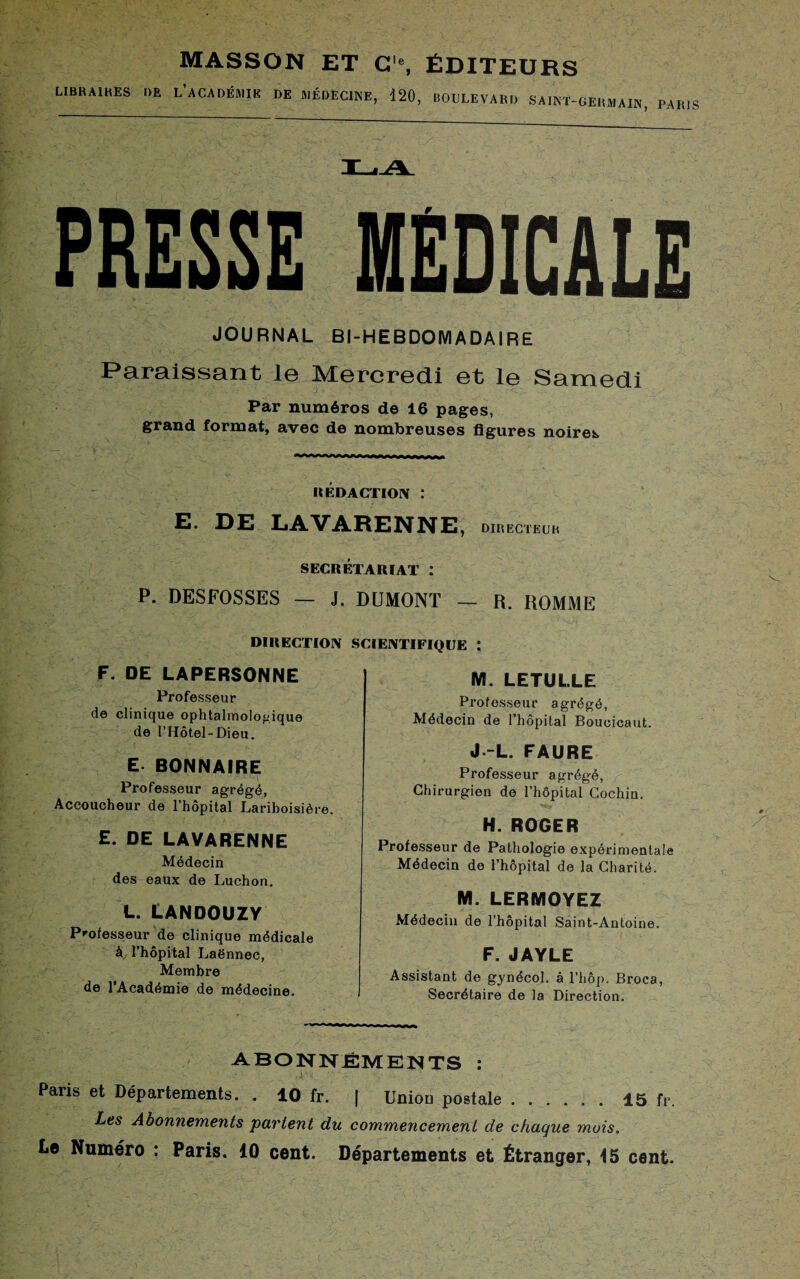 LIBRA1HES DE MASSON ET C'% ÉDITEURS L’aCADÉMIK DE MÉDECINE, 120, BOULEVARD SAINT-GERMAIN, PARIS PRESSE MEDICALE JOURNAL BI-HEBDOMADA1RE Paraissant le Mercredi et le Samedi Par numéros de 16 pages, grand format, avec de nombreuses figures noires REDACTION I E. DE LAVARENNE , DIRECTEUR SECRÉTARIAT : P. DESFOSSES — J. DUMONT — R. ROMME DIRECTION SCIENTIFIQUE : F. DE LAPERSONNE Professeur de clinique ophtalmologique de l’Hôtel-Dieu. E. BONNAIRE Professeur agrégé, Accoucheur de l’hôpital Lariboisière. E. DE LAVARENNE Médecin des eaux de Luchon. L. LANDOUZV Professeur de clinique médicale à l’hôpital Laënnec, Membre de l’Académie de médecine. M. LETUL.LE Professeur agrégé, Médecin de l’hôpital Boucicaut. J -L. FAURE Professeur agrégé, Chirurgien de l’hôpital Cochin. H. ROGER Professeur de Pathologie expérimentale Médecin de l’hôpital de la Charité. M. LERMOYEZ Médecin de l’hôpital Saint-Antoine. F. JAYLE Assistant de gynécol. à l’hôp. Broca, Secrétaire de la Direction. ABONNEMENTS : Paris et Départements. . 10 fr. | Unioo postale.15 fr. Les Abonnements partent du commencement de chaque mois. Le Numéro : Paris. 10 cent. Départements et Étranger, t5 cent.