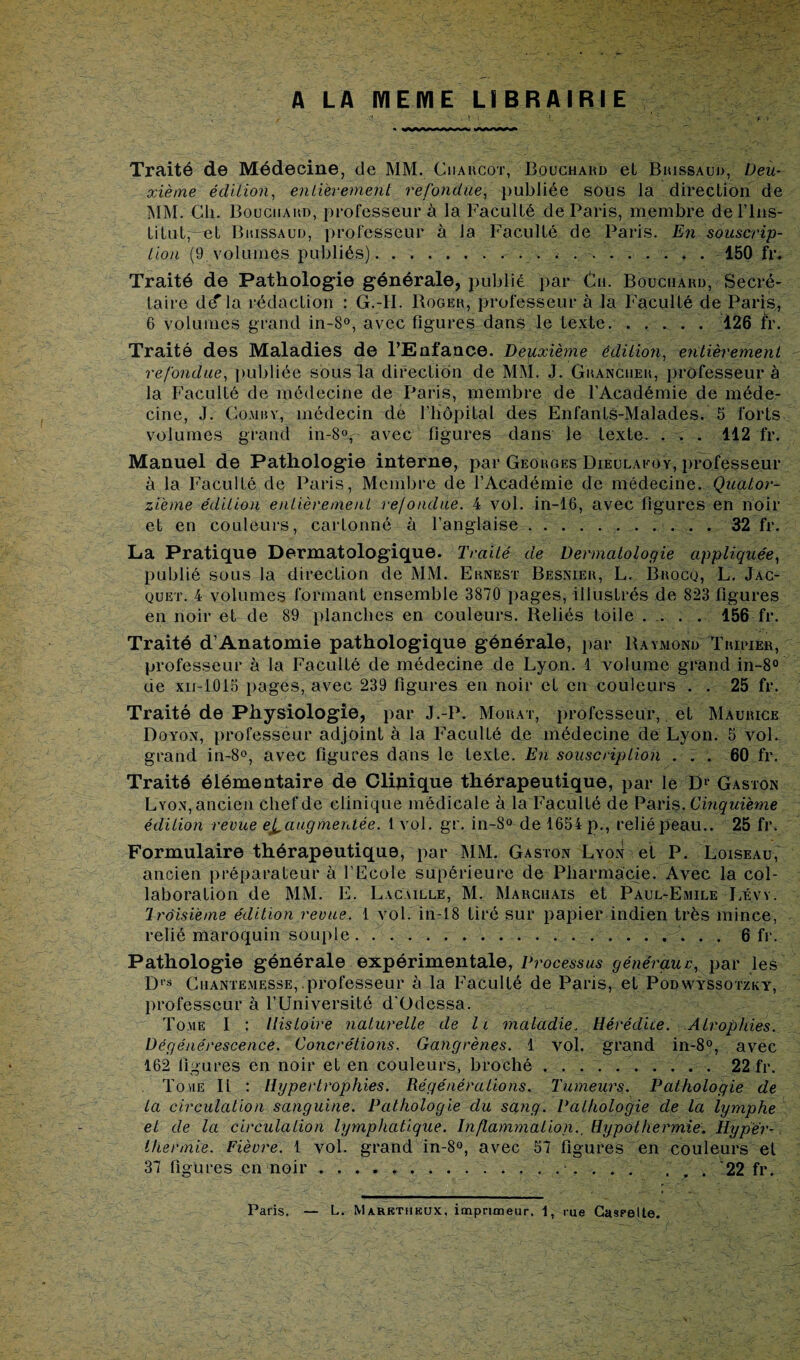 Traité de Médecine, de MM. Charcot, Bouchard et Bhissaud, Deu¬ xième édition, entièrement refondue, publiée sous la direction de MM. Cli. Bouchahd, professeur à la Faculté de Paris, membre de l’Ins¬ titut, et Bhissaud, professeur à Ja Faculté de Paris. En souscrip¬ tion (9 volumes publiés).. 150 fr. Traité de Pathologie générale, publié par Ch. Bouchard, Secré¬ taire de' la rédaction : G.-II. Roger, professeur à la FaculLé de Paris, 6 volumes grand in-8°, avec figures dans le texte..126 fr. Traité des Maladies de l’Enfance. Deuxième édition, entièrement refondue, publiée sous la direction de MM. J. Grancuer, professeur à la Faculté de médecine de Paris, membre de l’Académie de méde¬ cine, J. Comhv, médecin de l’iiôpital des EnfantS-Malades. 5 forts volumes grand in-8v avec figures dans le texte. . . . 112 fr. Manuel de Pathologie interne, par Georges Dieulakoy, professeur à la FaculLé de Paris, Membre de l’Académie de médecine. Quator¬ zième édition entièrement refondue. 4 vol. in-16, avec figures en noir et en couleurs, cartonné à l’anglaise.32 fr. La Pratique Dermatologique. Traité de Dermatologie appliquée, publié sous la direction de MM. Ernest Besnier, L. Brocu, L. Jac¬ quet. 4 volumes lormanL ensemble 3870 liages, illustrés de 823 figures en noir et de 89 planches en couleurs. Reliés toile .... 156 fr. Traité d’Anatomie pathologique générale, par Raymond Tripier, professeur à la FaculLé de médecine de Lyon. 1 volume grand in-8° de xn-1015 pages, avec 239 figures en noir et en couleurs . . 25 fr. Traité de Physiologie, par J.-P. Morat, professeur, et Maurice Doyon, professeur adjoint à la Faculté de médecine de Lyon. 5 vol. grand in-8°, avec figures dans le texte. En souscription ... 60 fr. Traité élémentaire de Clinique thérapeutique, par le Dl Gaston Lyon, ancien chef de clinique médicale à la Faculté de Paris. Cinquième édition revue e£. augmentée. 1 vol. gr. in-S° de 1654 p., relié peau.. 25 fr. Formulaire thérapeutique, par MM. Gaston Lyon et P. Loiseau, ancien préparateur à l’Ecole supérieure de Pharmacie. Avec la col¬ laboration de MM. E. Lacaille, M. Marchais et Paul-Emile Lévy. Troisième édition revue. 1 vol. in-18 tiré sur papier indien très minee, relié maroquin souple.. 6 fr. Pathologie générale expérimentale, Processus généraux:, par les Drs Chantemesse,.professeur à la FaculLé de Paris, et Podwyssotzky, professeur à l’Université d'Odessa. Tome I : Histoire naturelle de II maladie. Hérédité. Atrophies. Dégénérescence. Concrétions. Gangrènes. 1 vol. grand in-8°, avec 162 figures en noir et en couleurs, broché.. 22 fr. Tome II : Hypertrophies. Régénérations. Tumeurs. Pathologie de La circulation sanguine. Pathologie du sang. Pathologie de la lymphe et de la circulation lymphatique. Inflammation., Hypothermie. Hyper¬ thermie. Fièvre. 1 vol. grand in-8°, avec 57 figures en couleurs et 37 figures en noir.. . 22 fr.