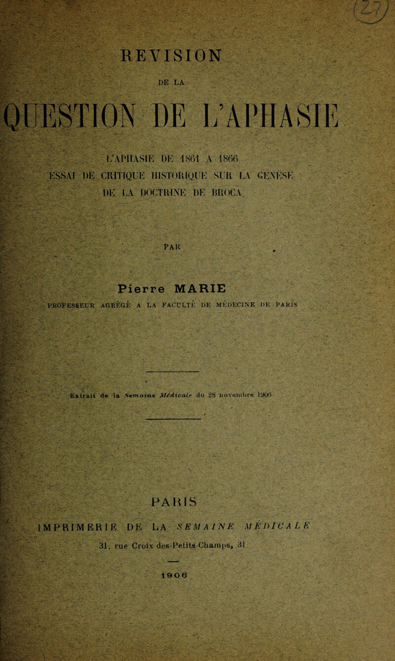 REVISION DE LA DE L’APHAS i;APHASIE I)E 1 861 A 1866 ESSAI DE CRITIQUE HISTORIQUE SUR LA ®\ÈSÉ DE LA DOCTRINE DE BROC A Pau Pierre MARIE PROFESSEUR AGREGE A LA FACULTE DE MEDECINE DE PARÏs Extrait de la Semaine Médicale du 28 novembre lyoti PARIS IMPRIMERIE DE LA SEMAINE MEDICALE 31, rue Croix des-Petits Champs, 31 1906