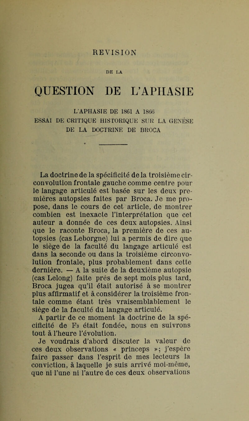 DE LA QUESTION DE L’APHASIE L’APHASIE DE 1861 A 1866 ESSAI DE CRITIQUE HISTORIQUE SUR LA GENÈSE DE LA DOCTRINE DE BROCA La doctrine de la spécificité de la troisième cir¬ convolution frontale gauche comme centre pour le langage articulé est basée sur les deux pre¬ mières autopsies faites par Broca. Je me pro¬ pose, dans le cours de cet article, de montrer combien est inexacte l’interprétation que cet auteur a donnée de ces deux autopsies. Ainsi que le raconte Broca, la première de ces au¬ topsies (cas Leborgne) lui a permis de dire que le siège de la faculté du langage articulé est dans la seconde ou dans la troisième circonvo¬ lution frontale, plus probablement dans cette dernière. — A la suite de la deuxième autopsie (cas Lelong) faite près de sept mois plus tard, Broca jugea qu’il était autorisé à se montrer plus affirmatif et à considérer la troisième fron¬ tale comme étant très vraisemblablement le siège de la faculté du langage articulé. A partir de ce moment la doctrine de la spé¬ cificité de F3 était fondée, nous en suivrons tout à l’heure l’évolution. Je voudrais d’abord discuter la valeur de ces deux observations « princeps »; j’espère faire passer dans l’esprit de mes lecteurs la conviction, à laquelle je suis arrivé moi-même, que ni l’une ni l’autre de ces deux observations