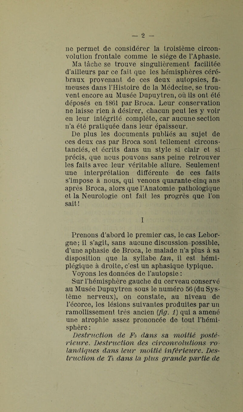 ne permet de considérer la troisième circon¬ volution frontale comme le siège de l’Aphasie. Ma tâche se trouve singulièrement facilitée d’ailleurs par ce fait que les hémisphères céré¬ braux provenant de ces deux autopsies, fa¬ meuses dans l’Histoire de la Médecine, se trou¬ vent encore au Musée Dupuytren, où ils ont été déposés en 1861 par Broca. Leur conservation ne laisse rien à désirer, chacun peut les y voir en leur intégrité complète, car aucune section n’a été pratiquée dans leur épaisseur. De plus les documents publiés au sujet de ces deux cas par Broca sont tellement circons¬ tanciés, et écrits dans un style si clair et si précis, que nous pouvons sans peine retrouver les faits avec leur véritable allure. Seulement une interprétation différente de ces faits s’impose à nous, qui venons quarante-cinq ans après Broca, alors que l'Anatomie pathologique et la Neurologie ont fait les progrès que l’on sait ! I Prenons d’abord le premier cas, le cas Lebor- gne; il s’agit, sans aucune discussion possible, d’une aphasie de Broca, le malade n’a plus à sa disposition que la syllabe tan, il est hémi¬ plégique à droite, c’est un aphasique typique. Voyons les données de l’autopsie : Sur l’hémisphère gauche du cerveau conservé au Musée Dupuytren sous le numéro 56 (du Sys¬ tème nerveux), on constate, au niveau de l’écorce, les lésions suivantes produites par un ramollissement très ancien {fig. 1) qui a amené une atrophie assez prononcée de tout l’hémi¬ sphère : Destruction de Fs dans sa moitié posté¬ rieure. Destruction des circonvolutions ro- landiques dans leur moitié inférieure. Des¬ truction de Ti dans la plus grande partie de