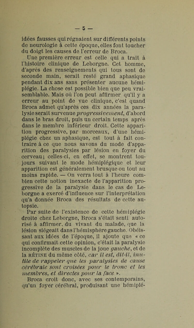 idées fausses qui régnaient sur différents points de neurologie à cette époque, elles font toucher du doigt les causes de l'erreur de Broca. Une première erreur est celle qui a trait à l’histoire clinique de Leborgne. Cet homme, d’après des renseignements qui tous sont de seconde main, serait resté grand aphasique pendant dix ans sans présenter aucune hémi¬ plégie. La chose est possible bien que peu vrai¬ semblable. Mais où l’on peut affirmer qu’il y a erreur au point de vue clinique, c’est quand Broca admet qu’après ces dix années la para¬ lysie serait survenue progressivement, d’abord dans le bras droit, puis un certain temps après dans le membre inférieur droit. Cette appari¬ tion progressive, par morceaux, d’une hémi¬ plégie chez un aphasique, est tout à fait con¬ traire à ce que nous savons du mode d’appa¬ rition des paralysies par lésion en foyer du cerveau; celles-ci, en effet, se montrent tou¬ jours suivant le mode hémiplégique et leur apparition est généralement brusque ou tout au moins rapide. — On verra tout à l’heure com¬ bien cette notion inexacte de l’apparition pro¬ gressive de la paralysie dans le cas de Le¬ borgne a exercé d’influence sur l’interprétation qu’a donnée Broca des résultats de cette au¬ topsie. Par suite de l’existence de cette hémiplégie droite chez Leborgne, Broca s’était senti auto¬ risé à affirmer, du vivant du malade, que la lésion siégeait dans l’hémisphère gauche. Obéis¬ sant aux idées de l’époque, il ajoute que « ce qui confirmait cette opinion, c’était la paralysie incomplète des muscles de la joue gauche, et de la rétine du même côté, car il est, dit-il, inu¬ tile de rappeler que les paralysies de cause cérébrale sont croisées pour le tronc et les membres, et directes pour la face ». Broca croit donc, avec ses contemporains, qu’un foyer cérébral, produisant une hémiplé-
