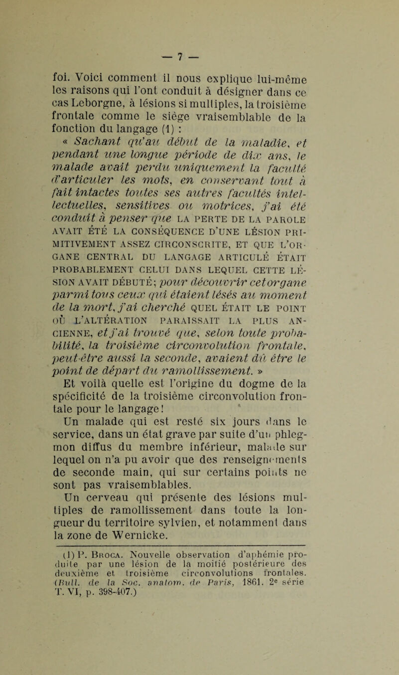 foi. Voici comment il nous explique lui-même les raisons qui l’ont conduit à désigner dans ce casLeborgne, à lésions si multiples, la troisième frontale comme le siège vraisemblable de la fonction du langage (1) : « Sachant qu’ait début de la maladie, et pendant une longue 'période de dix ans, le malade avait perdu uniquement la faculté d’articuler les mots, en conservant tout à fait intactes toutes ses autres facultés intel¬ lectuelles,, sensitives ou motrices, j’ai été conduit à penser que la perte de la parole AVAIT ÉTÉ LA CONSÉQUENCE D’UNE LÉSION PRI¬ MITIVEMENT ASSEZ CIRCONSCRITE, ET QUE L’OR- GANE CENTRAL DU LANGAGE ARTICULÉ ÉTAIT PROBABLEMENT CELUI DANS LEQUEL CETTE LÉ¬ SION avait débuté; pour découvrir c et organe parmi tous ceux qui étaient lésés au moment de la mort, j’ai cherché quel était le point où l’altération paraissait la plus an¬ cienne, et j'ai trouvé que, selon toute proba¬ bilité, la troisième circonvolution frontale. peut-être aussi la seconde, avaient dû être le point de départ du ramollissement. » Et voilà quelle est l’origine du dogme de la spécificité de la troisième circonvolution fron¬ tale pour le langage! Un malade qui est resté six jours dans le service, dans un état grave par suite d’un phleg¬ mon diffus du membre inférieur, malade sur lequel on n’a pu avoir que des renseignements de seconde main, qui sur certains points ne sont pas vraisemblables. Un cerveau qui présente des lésions mul¬ tiples de ramollissement dans toute la lon¬ gueur du territoire sylvien, et notamment dans la zone de Wernicke. (1)P. Broca. Nouvelle observation d’aphémie pro¬ duite par une lésion de la moitié postérieure des deuxième et troisième circonvolutions frontales. ■(Bull, de la Soc. auatorn. de Paris, 1861. 2e série T. VI, p. 398-407.)