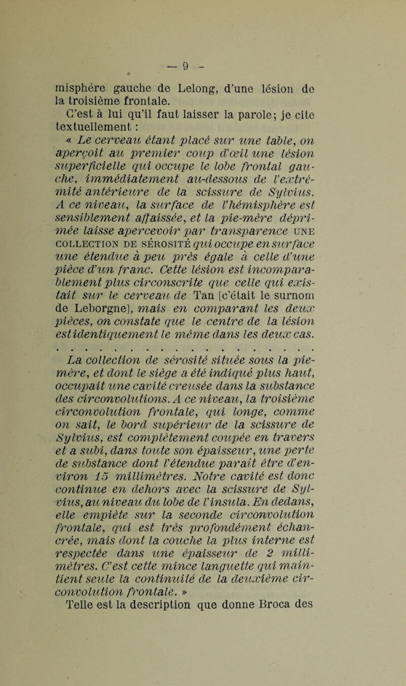 misphère gauche de Lelong, d’une lésion de la troisième frontale. C’est à lui qu’il faut laisser la parole; je cite textuellement : « Le cerveau étant placé sur une table, on aperçoit au premier coup d'œil une lésion superficielle qui occupe le lobe frontal gau¬ che, immédiatement au-dessous de Vextré¬ mité antérieure de la scissure de Sylvius. A ce niveau, la surface de l'hémisphère est sensiblement affaissée, et la pie-mère dépri¬ mée laisse apercevoir par transparence une collection de sérosité qui occupe en surface une étendue à peu près égale a celle d'une pièce d'un franc. Cette lésion est incompara¬ blement plus circonscrite que celle qui exis¬ tait sur le cerveau de Tan [c’était le surnom de Leborgne], mais en comparant les deux pièces, on constate que le centre de la lésion est identiquement le même dans les deux cas. La collection de sérosité située sous la pie- mère, et dont le siège a été indiqué plus haut, occupait une cavité creusée dans la substance des circonvolutions. A ce niveau, la troisième circonvolution frontale, qui longe, comme on sait, le bord supérieur de la scissure de Sylvius, est complètement coupée en travers et a subi, dans toute son épaisseur, une perte de substance dont l'étendue parait être d'en¬ viron 15 millimètres. Notre cavité est donc continue en dehors avec la scissure de Syl¬ vius, au niveau du lobe de l'insula.En dedans, elle empiète sur la seconde circonvolution frontale, qui est très profondément échan- crée, mais dont la couche la plus interne est respectée dans une épaisseur de 2 milli¬ mètres. C'est cette mince languette qui main¬ tient seule la continuité de la deuxième cir¬ convolution frontale. » Telle est la description que donne Broca des