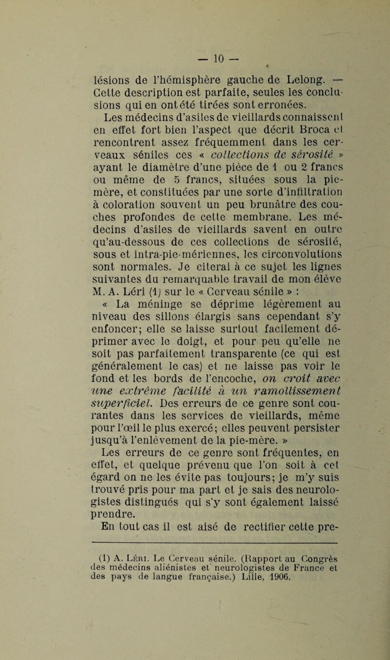 lésions de l’hémisphère gauche de Lelong. — Cette description est parfaite, seules les conclu¬ sions qui en ont été tirées sont erronées. Les médecins d’asiles de vieillards connaissent en effet fort bien l’aspect que décrit Broca cl rencontrent assez fréquemment dans les cer¬ veaux séniles ces « collections de sérosité » ayant le diamètre d’une pièce de 1 ou 2 francs ou même de 5 francs, situées sous la pie- mère, et constituées par une sorte d'infiltration à coloration souvent un peu brunâtre des cou¬ ches profondes de cette membrane. Les mé¬ decins d’asiles de vieillards savent en outre qu’au-dessous de ces collections de sérosité, sous et intra-pie-méricnnes, les circonvolutions sont normales. Je citerai à ce sujet les lignes suivantes du remarquable travail de mon élève M. A. Léri (lj sur le « Cerveau sénile » : « La méninge se déprime légèrement au niveau des sillons élargis sans cependant s’y enfoncer; elle se laisse surtout facilement dé¬ primer avec le doigt, et pour peu qu’elle ne soit pas parfaitement transparente (ce qui est généralement le cas) et ne laisse pas voir le fond et les bords de l’encoche, on croit avec une extrême facilité a un ramollissement superficiel. Des erreurs de ce genre sont cou¬ rantes dans les services de vieillards, même pour l’œil le plus exercé ; elles peuvent persister jusqu’à l’enlèvement de la pie-mère. » Les erreurs de ce genre sont fréquentes, en effet, et quelque prévenu que l’on soit à cet égard on ne les évite pas toujours; je m’y suis trouvé pris pour ma part et je sais des neurolo¬ gistes distingués qui s’y sont également laissé prendre. En tout cas il est aisé de rectifier cette pre- (1) A. Léri. Le Cerveau sénile. (Rapport au Congrès des médecins aliénistes et neurologistes de France et des pays de langue française.) Lille, 1906.