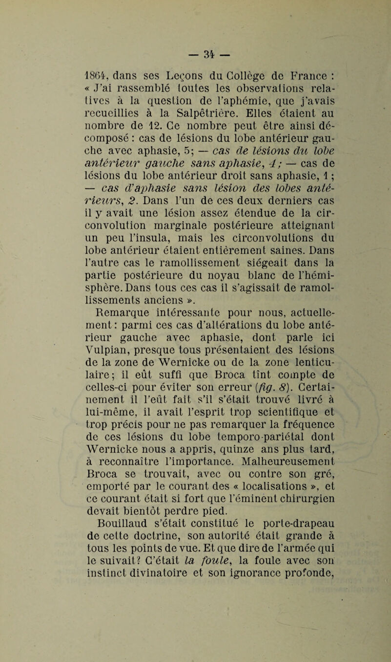 1864, dans ses Leçons du Collège de France : « J’ai rassemblé (outes les observai ions rela¬ tives à la question de l’aphémie, que j’avais recueillies à la Salpêtrière. Elles étaient au nombre de 12. Ce nombre peut être ainsi dé¬ composé : cas de lésions du lobe antérieur gau¬ che avec aphasie, 5; — cas de lésions du Iode antérieur gauche sans aphasie, 4; — cas de lésions du lobe antérieur droit sans aphasie, 1 ; — cas d'aphasie sans lésion des Iodes anté¬ rieurs, 2. Dans l'un de ces deux derniers cas il y avait une lésion assez étendue de la cir¬ convolution marginale postérieure atteignant un peu l’insula, mais les circonvolutions du lobe antérieur étaient entièrement saines. Dans l’autre cas le ramollissement siégeait dans la partie postérieure du noyau blanc de l’hémi¬ sphère. Dans tous ces cas il s’agissait de ramol¬ lissements anciens ». Remarque intéressante pour nous, actuelle¬ ment: parmi ces cas d’altérations du lobe anté¬ rieur gauche avec aphasie, dont parle ici Vulpian, presque tous présentaient des lésions de la zone de Wernicke ou de la zone lenticu¬ laire; il eût suffi que Broca tînt compte de celles-ci pour éviter son erreur (fïg. 8). Certai¬ nement il l’eût fait s’il s’était trouvé livré à lui-même, il avait l’esprit trop scientifique et trop précis pour ne pas remarquer la fréquence de ces lésions du lobe temporo-pariétal dont Wernicke nous a appris, quinze ans plus tard, à reconnaître l’importance. Malheureusement Broca se trouvait, avec ou contre son gré, emporté par le courant des « localisations », et ce courant était si fort que l'éminent chirurgien devait bientôt perdre pied. Bouillaud s’était constitué le porte-drapeau de cette doctrine, son autorité était grande à tous les points de vue. Et que dire de l’armée qui le suivait? C’était la foule, la foule avec son instinct divinatoire et son ignorance profonde,