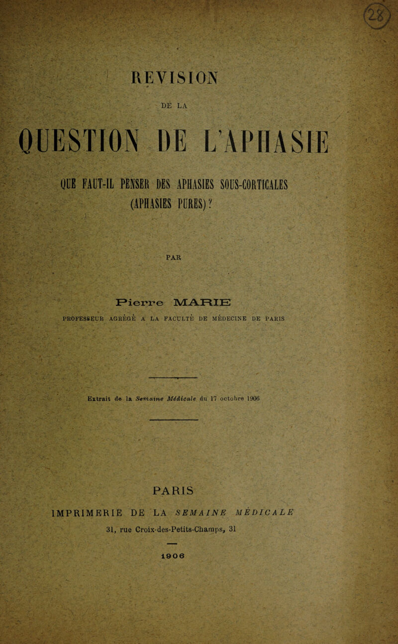 REVISION • s t* V - - ' DE LA QUE FAUT-IL PENSER DES APHASIES SOUS-CORTICALES (APHASIES PURES) ? . ) PAR Pierre MARIE PROFESSEUR AGREGE A LA FACULTE DE MÉDECINE DE PARIS Extrait de la Semaine Médicale du 17 octobre 1906 PARIS IMPRIMERIE DE LA SEMAINE MÉDICALE 31, rue Groix-des-Petits-Chanaps, 31 1906