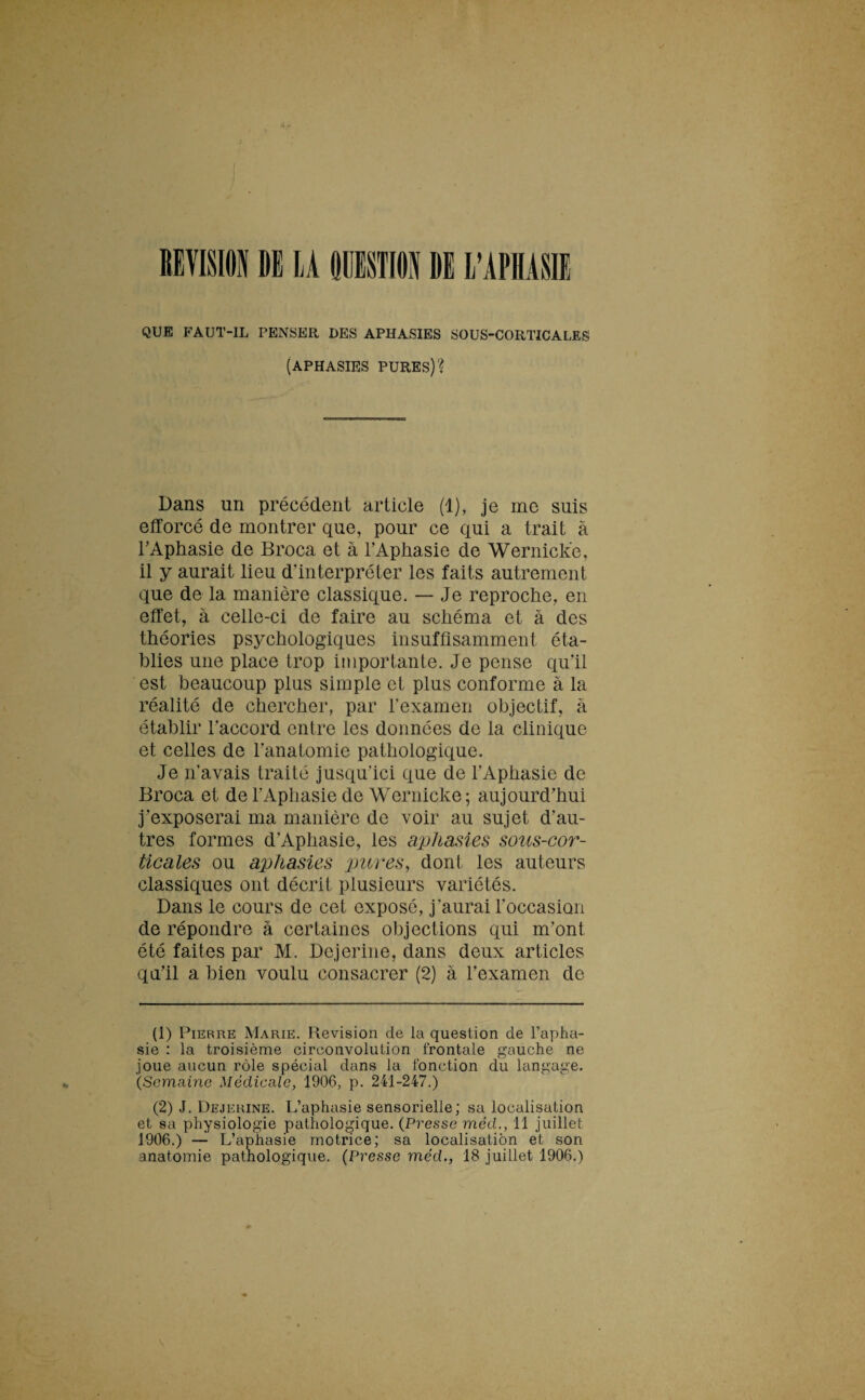 REVISION DE LA QUESTION DE L’APHASIE QUE FAUT-IL PENSER DES APHASIES SOUS-CORTICALES (APHASIES PURES)? Dans un précédent article (1), je me suis efforcé de montrer que, pour ce qui a trait à l’Aphasie de Broca et à l’Aphasie de Wernick’e, il y aurait lieu d’interpréter les faits autrement que de la manière classique. — Je reproche, en effet, à celle-ci de faire au schéma et à des théories psychologiques insuffisamment éta¬ blies une place trop importante. Je pense qu’il est beaucoup plus simple et plus conforme à la réalité de chercher, par l’examen objectif, à établir l’accord entre les données de la clinique et celles de l’anatomie pathologique. Je n’a vais traité jusqu’ici que de l’Aphasie de Broca et de l’Aphasie de Wernicke; aujourd’hui j’exposerai ma manière de voir au sujet d’au¬ tres formes d'Aphasie, les aphasies sous-cor¬ ticales ou aphasies 'pures, dont les auteurs classiques ont décrit plusieurs variétés. Dans le cours de cet exposé, j’aurai l’occasion de répondre à certaines objections qui m’ont été faites par M. Dejerine, dans deux articles qu’il a bien voulu consacrer (2) à l’examen de (1) Pierre Marie. Révision de la question de l’apha¬ sie : la troisième circonvolution frontale gauche ne joue aucun rôle spécial dans la fonction du langage. (Semaine Médicale, 1906, p. 241-247.) (2) J. Dejerine. L’aphasie sensorielle; sa localisation et sa physiologie pathologique. (Presse méd., 11 juillet 1906.) — L’aphasie motrice; sa localisation et son anatomie pathologique. (Presse méd., 18 juillet 1906.)