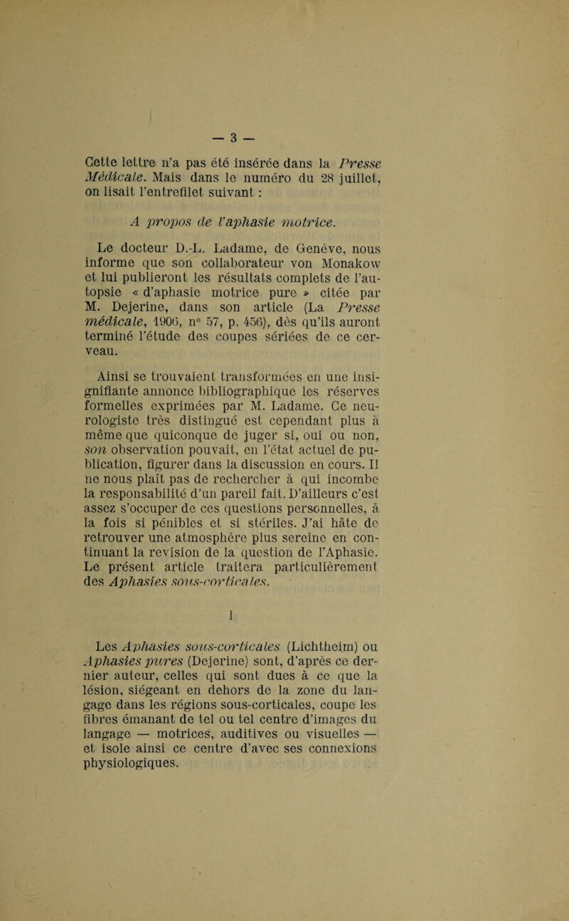 Cette lettre n’a pas été insérée dans la Presse Médicale. Mais dans le numéro du 28 juillet, on lisait l’entrefilet suivant : A propos de Vaphasie motrice. Le docteur D.-L. Ladame, de Genève, nous informe que son collaborateur von Monakow et lui publieront les résultats complets de l’au¬ topsie « d’aphasie motrice pure » citée par M. Dejerine, dans son article (La Presse médicale, 1906, n° 57, p. 456), dès qu’ils auront terminé l’étude des coupes sériées de ce cer¬ veau. Ainsi se trouvaient transformées en une insi¬ gnifiante annonce bibliographique les réserves formelles exprimées par M. Ladame. Ce neu¬ rologiste très distingué est cependant plus à même que quiconque de juger si, oui ou non, son observation pouvait, en l’état actuel de pu¬ blication, figurer dans la discussion en cours. Il ne nous plaît pas de rechercher à qui incombe la responsabilité d’un pareil fait. D’ailleurs c’est assez s’occuper de ces questions personnelles, à la fois si pénibles et si stériles. J’ai hâte de retrouver une atmosphère plus sereine en con¬ tinuant la révision de la question de l’Aphasie. Le présent article traitera particulièrement des Aphasies sous-corticales. 1 Les Aphasies sous-corticales (Lichtheim) ou Aphasies pures (Dejerine) sont, d’après ce der¬ nier auteur, celles qui sont dues à ce que la lésion, siégeant en dehors de la zone du lan¬ gage dans les régions sous-corticales, coupe les fibres émanant de tel ou tel centre d’images du langage — motrices, auditives ou visuelles — et isole ainsi ce centre d’avec ses connexions physiologiques.