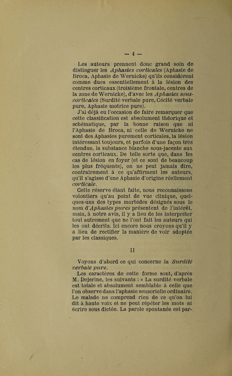 Les auteurs prennent donc grand soin de distinguer les Aphasies corticales (Aphasie de Broca, Aphasie de Wernicke) qu’ils considèrent comme dues essentiellement à la lésion des centres corticaux (troisième frontale, centres de la zone de Wernicke), d’avec les Aphasies sous- corticales (Surdité verbale pure, Cécité verbale pure, Aphasie motrice pure). J’ai déjà eu l’occasion de faire remarquer que cette classification est absolument théorique et schématique, par la bonne raison que ni l’Aphasie de Broca, ni celle de Wernicke ne sont des Aphasies purement corticales, la lésion intéressant toujours, et parfois d’une façon très étendue, la substance blanche sous-jacente aux centres corticaux. De telle sorte que, dans tes cas de lésion en foyer (et ce sont de beaucoup les plus fréquents), on ne peut jamais dire, contrairement à ce qu’affirment les auteurs, qu’il s’agisse d’une Aphasie d’origine réellement corticale. Cette réserve étant faite, nous reconnaissons volontiers qu’au point de vue clinique, quel¬ ques-uns des types morbides désignés sous le nom & Aphasies pures présentent de l’intérêt, mais, à notre avis, il y a lieu de les interpréter tout autrement que ne l’ont fait les auteurs qui les ont décrits. Ici encore nous croyons qu’il y a lieu de rectifier la manière de voir adoptée par les classiques. II Voyons d’abord ce qui concerne la Surdité verbale pure. Les caractères de cette forme sont, d’après M. Dejerine, les suivants : « La surdité verbale est totale et absolument semblable à celle que l’on observe dans l’aphasie sensorielle ordinaire. Le malade ne comprend rien de ce qu’on lui dit à haute voix et ne peut répéter les mots ni écrire sous dictée. La parole spontanée est par-