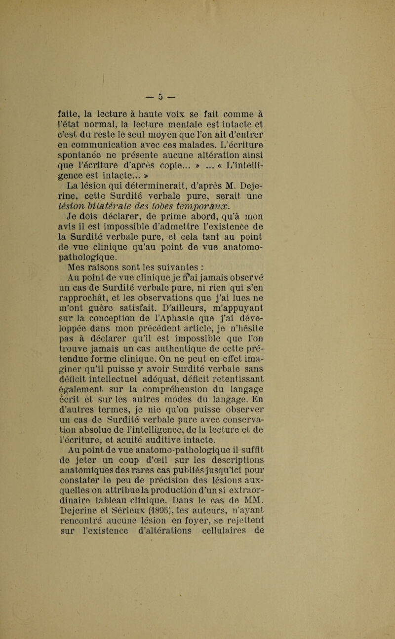 faite, la lecture à haute voix se fait comme à l’état normal, la lecture mentale est intacte et c’est du reste le seul moyen que l’on ait d’entrer en communication avec ces malades. L’écriture spontanée ne présente aucune altération ainsi que l’écriture d’après copie... » ... « L’intelli¬ gence est intacte... » La lésion qui déterminerait, d’après M. Deje- rine, cette Surdité verbale pure, serait une lésion bilatérale des lobes temporaux. Je dois déclarer, de prime abord, qu’à mon avis il est impossible d’admettre l’existence de la Surdité verbale pure, et cela tant au point de vue clinique qu’au point de vue anatomo¬ pathologique. Mes raisons sont les suivantes : Au point de vue clinique je rfai jamais observé un cas de Surdité verbale pure, ni rien qui s’en rapprochât, et les observations que j’ai lues ne m’ont guère satisfait. D’ailleurs, m’appuyant, sur la conception de l’Aphasie que j’ai déve¬ loppée dans mon précédent article, je n’hésite pas à déclarer qu’il est impossible que l’on trouve jamais un cas authentique de cette pré¬ tendue forme clinique. On ne peut en effet ima¬ giner qu’il puisse y avoir Surdité verbale sans déficit intellectuel adéquat, déficit retentissant également sur la compréhension du langage écrit et sur les autres modes du langage. En d’autres termes, je nie qu’on puisse observer un cas de Surdité verbale pure avec conserva¬ tion absolue de l’intelligence, de la lecture et de l’écriture, et acuité auditive intacte. Au point de vue anatomo-pathologique il suffit de jeter un coup d’œil sur les descriptions anatomiques des rares cas publiés jusqu’ici pour constater le peu de précision des lésions aux¬ quelles on attribue la production d’un si extraor¬ dinaire tableau clinique. Dans le cas de MM. Dejerine et Sérieux (1895), les auteurs, n’ayant rencontré aucune lésion en foyer, se rejettent sur l’existence d’altérations cellulaires de