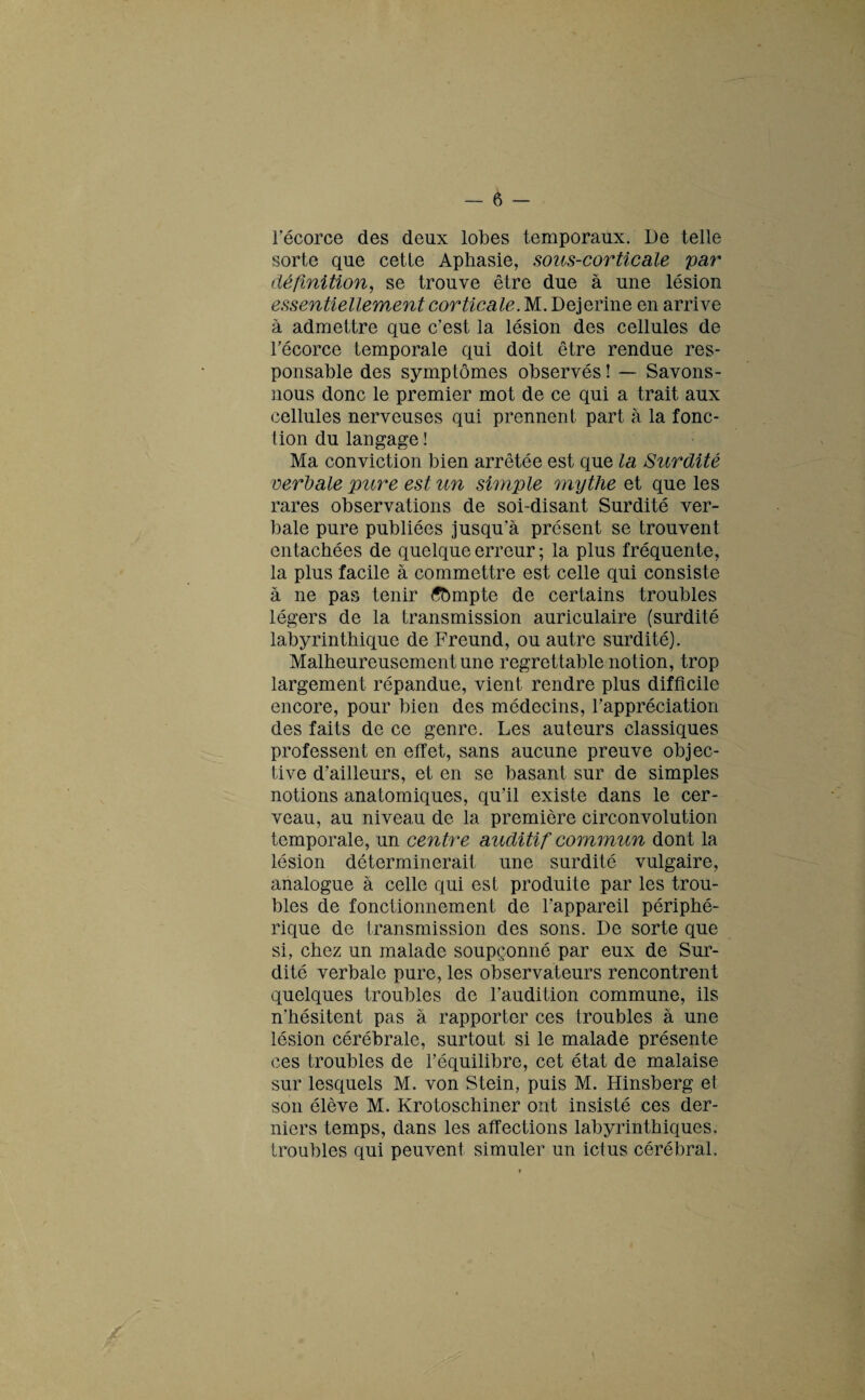 l'écorce des deux lobes temporaux. De telle sorte que cetle Aphasie, sous-corticale par définition, se trouve être due à une lésion essentiellement corticale. M. Dejerine en arrive à admettre que c’est la lésion des cellules de l’écorce temporale qui doit être rendue res¬ ponsable des symptômes observés ! — Savons - nous donc le premier mot de ce qui a trait aux cellules nerveuses qui prennent part à la fonc¬ tion du langage ! Ma conviction bien arrêtée est que la Surdité verbale pure est un simple mythe et que les rares observations de soi-disant Surdité ver¬ bale pure publiées jusqu’à présent se trouvent entachées de quelque erreur ; la plus fréquente, la plus facile à commettre est celle qui consiste à ne pas tenir tfbmpte de certains troubles légers de la transmission auriculaire (surdité labyrinthique de Freund, ou autre surdité). Malheureusement une regrettable notion, trop largement répandue, vient rendre plus difficile encore, pour bien des médecins, l’appréciation des faits de ce genre. Les auteurs classiques professent en effet, sans aucune preuve objec¬ tive d'ailleurs, et en se basant sur de simples notions anatomiques, qu’il existe dans le cer¬ veau, au niveau de la première circonvolution temporale, un centre auditif commun dont la lésion déterminerait une surdité vulgaire, analogue à celle qui est produite par les trou¬ bles de fonctionnement de l’appareil périphé¬ rique de transmission des sons. De sorte que si, chez un malade soupçonné par eux de Sur¬ dité verbale pure, les observateurs rencontrent quelques troubles de l’audition commune, ils n'hésitent pas à rapporter ces troubles à une lésion cérébrale, surtout si le malade présente ces troubles de l’équilibre, cet état de malaise sur lesquels M. von Stein, puis M. Hinsberg et son élève M. Krotoschiner ont insisté ces der¬ niers temps, dans les affections labyrinthiques, troubles qui peuvent simuler un ictus cérébral.