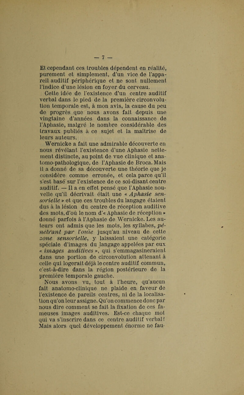 Et cependant ces troubles dépendent en réalité, purement et simplement, d’un vice de l’appa¬ reil auditif périphérique et ne sont nullement l’indice d’une lésion en foyer du cerveau. Cette idée de l’existence d’un centre auditif verbal dans le pied de la première circonvolu¬ tion temporale est, à mon avis, la cause du peu de progrès que nous avons fait depuis une vingtaine d’années dans la connaissance de l’Aphasie, malgré le nombre considérable des travaux publiés à ce sujet et la maîtrise de leurs auteurs. Wernicke a fait une admirable découverte en nous révélant l’existence d’une Aphasie nette¬ ment distincte, au point de vue clinique et ana¬ tomo-pathologique, de rAphasie de Broca.Mais il a donné de sa découverte une théorie que je considère comme erronée, et cela parce qu’il s’est basé sur l’existence de ce soi-disant centre auditif. — Il a en effet pensé que l’Aphasie nou¬ velle qu’il décrivait était une « Aphasie sen¬ sorielle » et que ces troubles du langage étaient dus à la lésion du centre de réception auditive des mots, d’où le nom d’« Aphasie de réception » donné parfois à l’Aphasie de Wernicke. Les au¬ teurs ont admis que les mots, les syllabes, pé¬ nétrant par Vouie jusqu’au niveau de cette zone sensorielle, y laissaient une catégorie spéciale d’images du langage appelées par eux « images auditives », qui s’emmagasineraient dans une portion de circonvolution attenant à celle qui logerait déjà le centre auditif commun, c’est-à-dire dans la région postérieure de la première temporale gauche. Nous avons vu, tout à l’heure, qu’aucun fait anatomo-clinique ne plaide en faveur de l’existence de pareils centres, ni de la localisa¬ tion qu’on leur assigne. Qu’on commence donc par nous dire comment se fait la fixation de ces fa¬ meuses images auditives. Est-ce chaque mot qui va s’inscrire dans ce centre auditif verbal? Mais alors quel développement énorme ne fau-