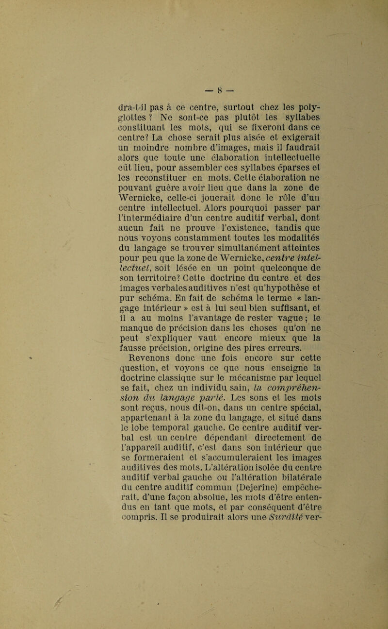 dra-t-il pas à ce centre, surtout chez les poly¬ glottes ? Ne sont-ce pas plutôt les syllabes constituant les mots, qui se fixeront dans ce centre? La chose serait plus aisée et exigerait un moindre nombre d’images, mais il faudrait alors que toute une élaboration intellectuelle eût lieu, pour assembler ces syllabes éparses et les reconstituer en mots. Cette élaboration ne pouvant guère avoir lieu que dans la zone de Wernicke, celle-ci jouerait donc le rôle d’un centre intellectuel. Alors pourquoi passer par l'intermédiaire d’un centre auditif verbal, dont aucun fait ne prouve l’existence, tandis que nous voyons constamment toutes les modalités du langage se trouver simultanément atteintes pour peu que la zone de Wernicke, centre intel¬ lectuel, soit lésée en un point quelconque de son territoire? Cette doctrine du centre et des images verbales auditives n’est qu’hypothèse et pur schéma. En fait de schéma le terme « lan¬ gage intérieur » est a lui seul bien suffisant, et il a au moins l’avantage de rester vague ; le manque de précision dans les choses qu’on ne peut s'expliquer vaut encore mieux que la fausse précision, origine des pires erreurs. Revenons donc une fois encore sur cette question, et voyons ce que nous enseigne la doctrine classique sur le mécanisme par lequel se fait, chez un individu sain, la compréhen¬ sion du langage parlé. Les sons et les mots sont reçus, nous dit-on, dans un centre spécial, appartenant à la zone du langage, et situé dans le lobe temporal gauche. Ce centre auditif ver¬ bal est un centre dépendant directement de l’appareil auditif, c’est dans son intérieur que se formeraient et s’accumuleraient les images auditives des mots. L’altération isolée du centre auditif verbal gauche ou l’altération bilatérale du centre auditif commun (Dejerine) empêche¬ rait, d’une façon absolue, les mots d’être enten¬ dus en tant que mots, et par conséquent d’être compris. Il se produirait alors une Surdité ver-