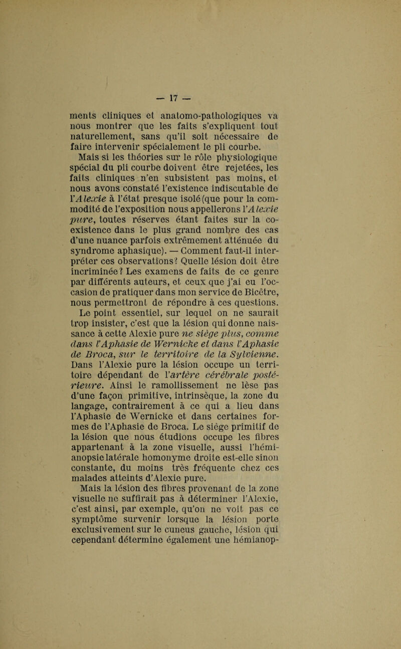 ments cliniques et anatomo-pathologiques va nous montrer que les faits s'expliquent tout naturellement, sans qu'il soit nécessaire de faire intervenir spécialement le pli courbe. Mais si les théories sur le rôle physiologique spécial du pli courbe doivent être rejetées, les faits cliniques n'en subsistent pas moins, et nous avons constaté l’existence indiscutable de YAlexie à l'état presque isolé (que pour la com¬ modité de l'exposition nous appellerons YAlexie pure, toutes réserves étant faites sur la co¬ existence dans le plus grand nombre des cas d'une nuance parfois extrêmement atténuée du syndrome aphasique). — Gomment faut-il inter¬ préter ces observations ? Quelle lésion doit être incriminée? Les examens de faits de ce genre par différents auteurs, et ceux que j’ai eu l'oc¬ casion de pratiquer dans mon service de Bicêtre, nous permettront de répondre à ces questions. Le point essentiel, sur lequel on ne saurait trop insister, c’est que la lésion qui donne nais¬ sance à cette Alexie pure ne siège plus, commue dans VAphasie de Werniche et dans VAphasie de Broca, sur le territoire de la Sylvienne. Dans l'Alexie pure la lésion occupe un terri¬ toire dépendant de Y artère cérébrale posté¬ rieure. Ainsi le ramollissement ne lèse pas d'une façon primitive, intrinsèque, la zone du langage, contrairement à ce qui a lieu dans l’Aphasie de Wernicke et dans certaines for¬ mes de l’Aphasie de Broca. Le siège primitif de la lésion que nous étudions occupe les fibres appartenant à la zone visuelle, aussi l'hémi¬ anopsie latérale homonyme droite est-elle sinon constante, du moins très fréquente chez ces malades atteints d'Alexie pure. Mais la lésion des fibres provenant de la zone visuelle ne suffirait pas à déterminer l'Alexie, c'est ainsi, par exemple, qu'on ne voit pas ce symptôme survenir lorsque la lésion porte exclusivement sur le cuneus gauche, lésion qui cependant détermine également une hémianop-