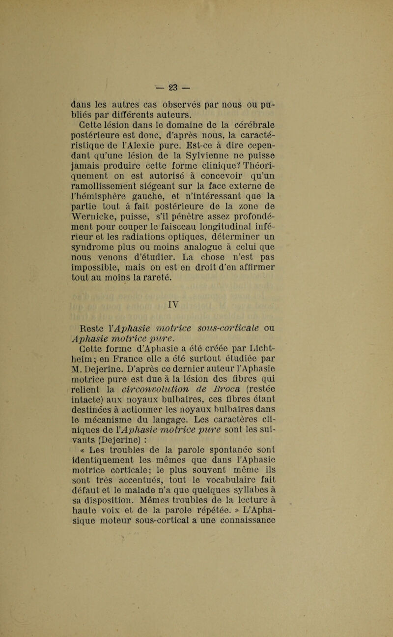 dans les autres cas observés par nous ou pu¬ bliés par différents auteurs. Cette lésion dans le domaine de la cérébrale postérieure est donc, d’après nous, la caracté¬ ristique de l’Alexie pure. Est-ce à dire cepen¬ dant qu’une lésion de la Sylvienne ne puisse jamais produire cette forme clinique? Théori¬ quement on est autorisé à concevoir qu’un ramollissement siégeant sur la face externe de l’hémisphère gauche, et n’intéressant que la partie tout à fait postérieure de la zone de Wernicke, puisse, s’il pénètre assez profondé¬ ment pour couper le faisceau longitudinal infé¬ rieur et les radiations optiques, déterminer un syndrome plus ou moins analogue à celui que nous venons d’étudier. La chose n’est pas impossible, mais on est en droit d’en affirmer tout au moins la rareté. IV Reste Y Aphasie motrice sous-corticale ou Aphasie motrice pure. Cette forme d’Aphasie a été créée par Licht- heim ; en France elle a été surtout étudiée par M.Dejerine. D’après ce dernier auteur l’Aphasie motrice pure est due à la lésion des fibres qui relient la circonvolution de Broca (restée intacte) aux noyaux bulbaires, ces fibres étant destinées à actionner les noyaux bulbaires dans le mécanisme du langage. Les caractères cli¬ niques de Y Aphasie motrice pure sont les sui¬ vants (Dejerine) : « Les troubles de la parole spontanée sont identiquement les mêmes que dans l’Aphasie motrice corticale; le plus souvent même ils sont très accentués, tout le vocabulaire fait défaut et le malade n’a que quelques syllabes à sa disposition. Mêmes troubles de la lecture à haute voix et de la parole répétée. » L’Apha¬ sique moteur sous-cortical a une connaissance A P