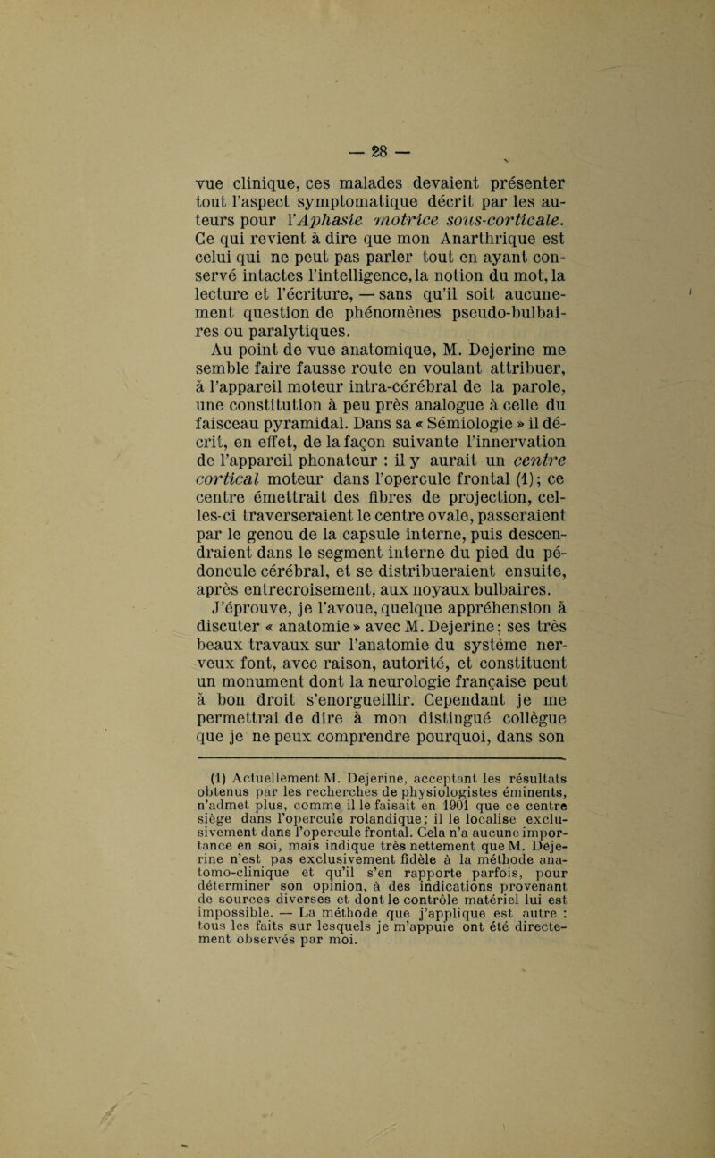 vue clinique, ces malades devaient présenter tout l’aspect symptomatique décrit par les au¬ teurs pour Y Aphasie 'motrice sous-cor tic ale. Ce qui revient à dire que mon Anarthrique est celui qui ne peut pas parler tout en ayant con¬ servé intactes l’intelligence, la notion du mot, la lecture et l’écriture, — sans qu’il soit aucune¬ ment question de phénomènes pseudo-bulbai¬ res ou paralytiques. Au point de vue anatomique, M. Dejerine me semble faire fausse route en voulant attribuer, à l’appareil moteur intra-cérébral de la parole, une constitution à peu près analogue à celle du faisceau pyramidal. Dans sa « Sémiologie » il dé¬ crit, en effet, de la façon suivante l’innervation de l’appareil phonateur : il y aurait un centre cortical moteur dans l’opercule frontal (1) ; ce centre émettrait des fibres de projection, cel¬ les-ci traverseraient le centre ovale, passeraient par le genou de la capsule interne, puis descen¬ draient dans le segment interne du pied du pé¬ doncule cérébral, et se distribueraient ensuite, après entrecroisement, aux noyaux bulbaires. J’éprouve, je l’avoue, quelque appréhension à discuter « anatomie» avec M. Dejerine; ses très beaux travaux sur l’anatomie du système ner¬ veux font, avec raison, autorité, et constituent un monument dont la neurologie française peut à bon droit s’enorgueillir. Cependant je me permettrai de dire à mon distingué collègue que je ne peux comprendre pourquoi, dans son (1) Actuellement M. Dejerine, acceptant les résultats obtenus par les recherches de physiologistes éminents, n’admet, plus, comme il le faisait en 1901 que ce centre siège dans l’opercule rolandique; il le localise exclu¬ sivement dans l’opercule frontal. Cela n’a aucune impor¬ tance en soi, mais indique très nettement queM. Deje¬ rine n’est pas exclusivement fidèle à la méthode ana¬ tomo-clinique et qu’il s’en rapporte parfois, pour déterminer son opinion, à des indications provenant, cle sources diverses et dont le contrôle matériel lui est impossible. — La méthode que j’applique est autre : tous les faits sur lesquels je m’appuie ont été directe¬ ment observés par moi.