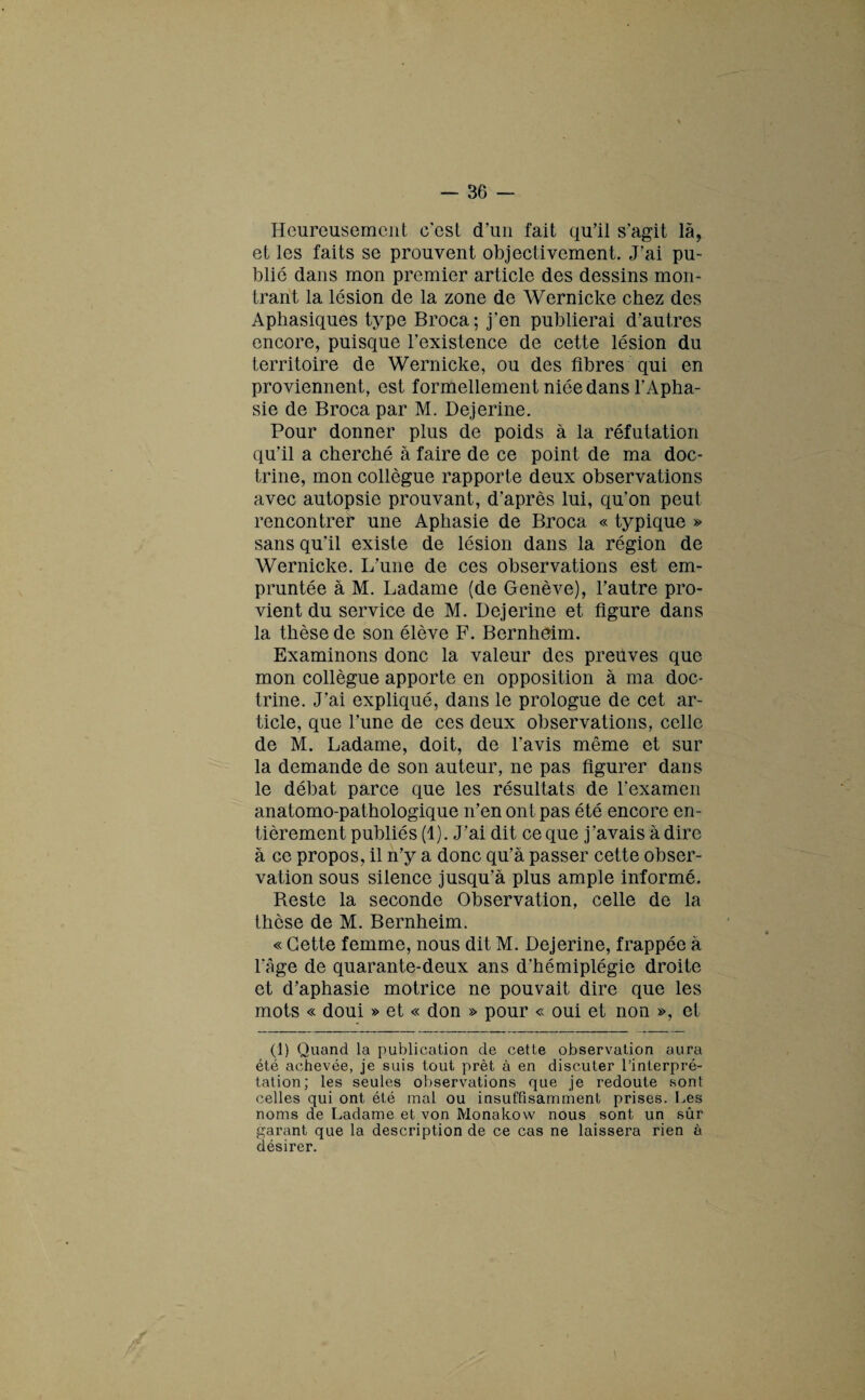 Heureusement c est d’un fait qu'il s'agit là9 et les faits se prouvent objectivement. J’ai pu¬ blic dans mon premier article des dessins mon¬ trant la lésion de la zone de Wernicke chez des Aphasiques type Broca; j’en publierai d'autres encore, puisque l'existence de cette lésion du territoire de Wernicke, ou des fibres qui en proviennent, est formellement niée dans l’Apha¬ sie de Broca par M. Dejerine. Pour donner plus de poids à la réfutation qu'il a cherché à faire de ce point de ma doc¬ trine, mon collègue rapporte deux observations avec autopsie prouvant, d'après lui, qu'on peut rencontrer une Aphasie de Broca « typique » sans qu'il existe de lésion dans la région de Wernicke. L'une de ces observations est em¬ pruntée à M. Ladame (de Genève), l'autre pro¬ vient du service de M. Dejerine et figure dans la thèse de son élève F. Bernheim. Examinons donc la valeur des preuves que mon collègue apporte en opposition à ma doc¬ trine. J’ai expliqué, dans le prologue de cet ar¬ ticle, que l’une de ces deux observations, celle de M. Ladame, doit, de l’avis même et sur la demande de son auteur, ne pas figurer dans le débat parce que les résultats de l'examen anatomo-pathologique n'en ont pas été encore en¬ tièrement publiés (1). J’ai dit ce que j’avais à dire à ce propos, il n’y a donc qu’à passer cette obser¬ vation sous silence jusqu’à plus ample informé. Reste la seconde Observation, celle de la thèse de M. Bernheim. « Cette femme, nous dit M. Dejerine, frappée à l'Age de quarante-deux ans d’hémiplégie droite et d'aphasie motrice ne pouvait dire que les mots « doui » et « don » pour « oui et non », et (1) Quand la publication de cette observation aura été achevée, je suis tout prêt à en discuter l’interpré¬ tation; les seules observations que je redoute sont celles qui ont été mal ou insuffisamment prises. Les noms de Ladame et von Monakow nous sont un sûr garant que la description de ce cas ne laissera rien à désirer.