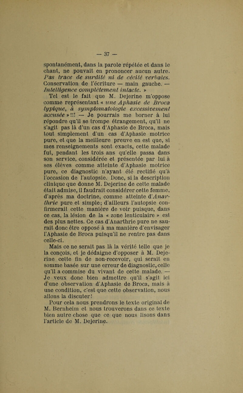 spontanément, dans la parole répétée et dans le chant, ne pouvait en prononcer aucun autre. Pas trace de surdité ni de cécité verbales. Conservation de l’écriture — main gauche. — Intelligence complètement intacte. » Tel est le fait que M. Dejerine m’oppose comme représentant « une Aphasie de Br oc a typique, a symptomatologie excessivement accusée»!!! — Je pourrais me borner à lui répondre qu’il se trompe étrangement, qu’il ne s’agit pas là d’un cas d’Aphasie de Broca, mais tout simplement d'un cas d’Aphasie motrice pure, et que la meilleure preuve en est que, si mes renseignements sont exacts, cette malade fut, pendant les trois ans qu’elle passa dans son service, considérée et présentée par lui à ses élèves comme atteinte d’Aphasie motrice pure, ce diagnostic n’ayant été rectifié qu’à l’occasion de l’autopsie. Donc, si la description clinique que donne M. Dejerine de cette malade était admise, il faudrait considérer cette femme, d'après ma doctrine, comme atteinte d'Anar- thrie pure et simple; d’ailleurs l’autopsie con¬ firmerait cette manière de voir puisque, dans ce cas, la lésion de la « zone lenticulaire » est des plus nettes. Ce cas d’Anarthrie pure ne sau¬ rait donc être opposé à ma manière d’envisager i'Aphasie de Broca puisqu’il ne rentre pas dans celle-ci. Mais ce ne serait pas là la vérité telle que je la conçois, et je dédaigne d’opposer à M. Deje¬ rine celte fin de non-recevoir, qui serait en somme basée sur une erreur de diagnostic, celle qu’il a commise du vivant de cette malade. — Je veux donc bien admettre qu’il s’agit ici d une observation d’Aphasie de Broca, mais à une condition, c’est que cette observation, nous allons la discuter! Pour cela nous prendrons le texte original de M. Bernheim et nous trouverons dans ce texte bien autre chose que ce que nous lisons dans l’article de M. Dejerin^.